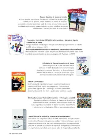 Revista Brasileira de Saúde da Família
                 Já foram editados três números. O quarto está em fase final de elaboração.
                          Voltada para os gestores, o meio acadêmico, o pessoal de serviço e a
               comunidade envolvida na estratégia Saúde da Família, a revista tem o propósito
               de estabelecer pontes entre as experiências em curso em todo Brasil, ampliando
                                        conhecimentos e conceitos no campo da saúde pública.




                               Prevenção e Controle das DST/AIDS na Comunidade – Manual do Agente
                              Comunitário de Saúde
                              Tem por finalidade contribuir para instrução, consulta e apoio permanente ao trabalho
                              do ACS. (última edição em 2001)
                             Aprendendo sobre AIDS e doenças sexualmente transmissíveis – Livro da Família
                             Material educativo elaborado a partir das principais dúvidas da comunidade sobre as DST,
                            servindo de apoio ao trabalho já desenvolvido pelo ACS (Publicado em 1999)




                                                       O Trabalho do Agente Comunitário de Saúde
                                                        Manual dirigido aos ACS, teve sua última edição
                                                  publicada em 2000. Elaborado como instrumento para
                                              capacitação introdutória, das ações a ser desenvolvidas no
                                              primeiro nível de atenção à saúde, de acordo com o grau
                                                    de responsabilidade da função exercida pelo agente.



                                A Saúde Contra a Seca
                                Cartilha produzida especificamente para ressaltar a importância do
                                trabalho dos ACS nas regiões atingida pela seca. Conscientiza os
                                agentes sobre o perigo que a falta d'água representa para a saúde
                                das comunidades onde eles vivem e ajudam a dar assistência à saúde.



                                 Direitos Humanos e Violência Intrafamiliar – Informações para ACS
                                          Publicação resultante do Protocolo de Cooperação firmado ente
                                         os Ministérios da Saúde e da Justiça. Trata-se de uma cartilha que
                                      busca responder à necessidade de abordar esse tema tão conflitante
                                        e rotineiramente verificado pelos ACS, em suas visitas domiciliares.




                                 SIAB — Manual do Sistema de Informação de Atenção Básica
                                 Este manual teve sua primeira edição em 1998, foi reeditado em 2000 e no mo-
                                 mento está em fase de revisão, para nova reedição. Foi desenvolvido para orientar o
                                 processo de alimentação do Siab, cujos relatórios permitem conhecimento mais
                                 profundo da realidade sócio-sanitária da população acompanhada, constituindo-se
                                 em importante instrumento de apoio para as ações do Programa Saúde da Família.


124 Guia Prático do PSF
 