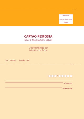 Remetente: ______________________________________________________________
         Endereço: _______________________________________________________________
         _________________________________________________________________________
                                –
    Dobre aqui
                                                          Brasília - DF   70.730-980
                                       Ministério da Saúde
                                       O selo será pago por
                                    NÃO É NECESSÁRIO SELAR
                                    CARTÃO RESPOSTA
                  DR/Bsb
        UPACDF - Rádio Center
                 PRT 108/98
Dobre aqui
 