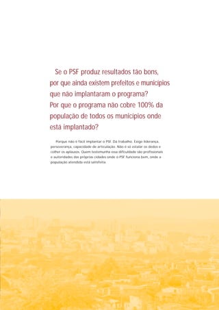 Se o PSF produz resultados tão bons,
por que ainda existem prefeitos e municípios
que não implantaram o programa?
Por que o programa não cobre 100% da
população de todos os municípios onde
está implantado?
   Porque não é fácil implantar o PSF. Dá trabalho. Exige liderança,
perseverança, capacidade de articulação. Não é só estalar os dedos e
colher os aplausos. Quem testemunha essa dificuldade são profissionais
e autoridades das próprias cidades onde o PSF funciona bem, onde a
população atendida está satisfeita.
 