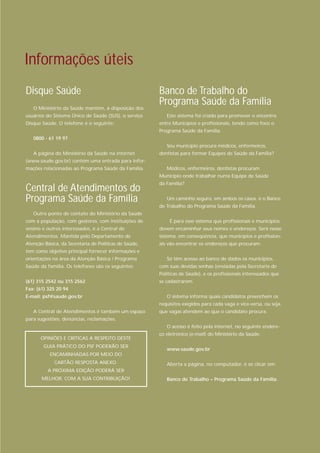 Informações úteis
Disque Saúde                                           Banco de Trabalho do
   O Ministério da Saúde mantém, à disposição dos
                                                       Programa Saúde da Família
usuários do Sistema Único de Saúde (SUS), o serviço       Este sistema foi criado para promover o encontro
Disque Saúde. O telefone é o seguinte:                 entre Municípios e profissionais, tendo como foco o
                                                       Programa Saúde da Família.
   0800 - 61 19 97
                                                          Seu município procura médicos, enfermeiros,
   A página do Ministério da Saúde na internet         dentistas para formar Equipes de Saúde da Família?
(www.saude.gov.br) contém uma entrada para infor-
mações relacionadas ao Programa Saúde da Família.         Médicos, enfermeiros, dentistas procuram
                                                       Município onde trabalhar numa Equipe de Saúde
                                                       da Família?
Central de Atendimentos do
Programa Saúde da Família                                 Um caminho seguro, em ambos os casos, é o Banco
                                                       de Trabalho do Programa Saúde da Família.
   Outro ponto de contato do Ministério da Saúde
com a população, com gestores, com instituições de         É para esse sistema que profissionais e municípios
ensino e outros interessados, é a Central de           devem encaminhar seus nomes e endereços. Será nesse
Atendimentos. Mantida pelo Departamento de             sistema, em conseqüência, que municípios e profission-
Atenção Básica, da Secretaria de Políticas de Saúde,   ais vão encontrar os endereços que procuram.
tem como objetivo principal fornecer informações e
orientações na área da Atenção Básica / Programa          Só têm acesso ao banco de dados os municípios,
Saúde da família. Os telefones são os seguintes:       com suas devidas senhas (enviadas pela Secretaria de
                                                       Políticas de Saúde), e os profissionais interessados que
(61) 315 2542 ou 315 2562                              se cadastrarem.
Fax: (61) 325 20 94
E-mail: psf@saude.gov.br                                  O sistema informa quais candidatos preenchem os
                                                       requisitos exigidos para cada vaga e vice-versa, ou seja,
   A Central de Atendimentos é também um espaço        que vagas atendem ao que o candidato procura.
para sugestões, denúncias, reclamações.
                                                          O acesso é feito pela internet, no seguinte endere-
                                                       ço eletrônico (e-mail) do Ministério da Saúde:
      OPINIÕES E CRÍTICAS A RESPEITO DESTE
        GUIA PRÁTICO DO PSF PODERÃO SER
                                                          www.saude.gov.br
           ENCAMINHADAS POR MEIO DO
             CARTÃO RESPOSTA ANEXO.                       Aberta a página, no computador, é só clicar em:
          A PRÓXIMA EDIÇÃO PODERÁ SER
       MELHOR, COM A SUA CONTRIBUIÇÃO!                    Banco de Trabalho – Programa Saúde da Família.
 