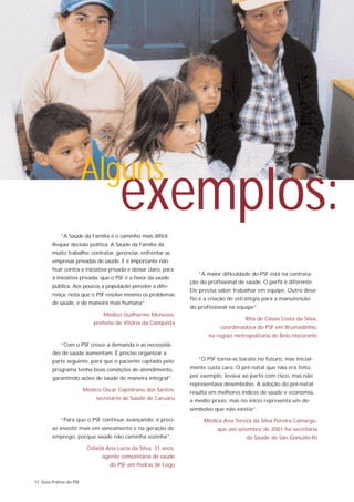 Alguns
                                       exemplos:
            “A Saúde da Família é o caminho mais difícil.
        Requer decisão política. A Saúde da Família dá
        muito trabalho: contratar, gerenciar, enfrentar as
        empresas privadas de saúde. E é importante não
        ficar contra a iniciativa privada e deixar claro, para
                                                                    “A maior dificuldade do PSF está na contrata-
        a iniciativa privada, que o PSF é a favor da saúde
                                                                 ção do profissional de saúde. O perfil é diferente.
        pública. Aos poucos a população percebe a dife-
                                                                 Ele precisa saber trabalhar em equipe. Outro desa-
        rença, nota que o PSF resolve mesmo os problemas
                                                                 fio é a criação de estratégia para a manutenção
        de saúde, e de maneira mais humana”.
                                                                 do profissional na equipe”.
                                Médico Guilherme Menezes,
                                                                                       Rita de Cássia Costa da Silva,
                             prefeito de Vitória da Conquista
                                                                             coordenadora do PSF em Brumadinho,
                                                                        na região metropolitana de Belo Horizonte
            “Com o PSF cresce a demanda e as necessida-
        des de saúde aumentam. É preciso organizar a
        parte seguinte, para que o paciente captado pelo            “O PSF torna-se barato no futuro, mas inicial-
        programa tenha boas condições de atendimento,            mente custa caro. O pré-natal que não era feito,
        garantindo ações de saúde de maneira integral”.          por exemplo, levava ao parto com risco, mas não
                                                                 representava desembolso. A adoção do pré-natal
                         Médico Oscar Capistrano dos Santos,     resulta em melhores índices de saúde e economia,
                              secretário de Saúde de Caruaru     a médio prazo, mas no início representa um de-
                                                                 sembolso que não existia”.
            “Para que o PSF continue avançando, é preci-              Médica Ana Tereza da Silva Pereira Camargo,
        so investir mais em saneamento e na geração de                      que até setembro de 2001 foi secretária
        emprego, porque saúde não caminha sozinha”.                                     de Saúde de São Gonçalo-RJ
                          Cidadã Ana Lúcia da Silva, 31 anos,
                                agente comunitária de saúde
                                   do PSF em Pedras de Fogo


12 Guia Prático do PSF
 
