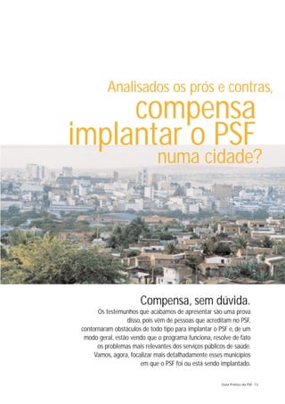 Analisados os prós e contras,
     compensa
implantar o PSF
                              numa cidade?




                        Compensa, sem dúvida.
       Os testemunhos que acabamos de apresentar são uma prova
                  disso, pois vêm de pessoas que acreditam no PSF,
 contornaram obstáculos de todo tipo para implantar o PSF e, de um
  modo geral, estão vendo que o programa funciona, resolve de fato
       os problemas mais relevantes dos serviços públicos de saúde.
      Vamos, agora, focalizar mais detalhadamente esses municípios
                        em que o PSF foi ou está sendo implantado.

                                                       Guia Prático do PSF 13
 