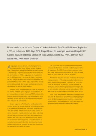 Fica no médio norte de Mato Grosso, a 330 Km de Cuiabá. Tem 20 mil habitantes. Implantou
o PSF em outubro de 1998. Hoje, 96% dos problemas do município são resolvidos pela USF.
Garante 100% de cobertura vacinal em todas vacinas, exceto BCG (93%). Entre as mães
cadastradas, 100% fazem pré-natal.

                                                               Em 2000, duas outras unidades foram implantadas
A    população cresceu demais, e muito rapidamente,
     em Lucas do Rio Verde. A toda semana chegava
mais e mais gente, vinda principalmente do Sul do Brasil.
                                                            em Lucas do Rio Verde, elevando a cobertura para 58%
                                                            da população. Em 2001 foram criadas mais duas unida-
A migração que inquietou Lucas do Rio Verde tem núme-       des, o que possibilitou o atendimento de todos os mora-
ros conhecidos: em l998, a população do município era       dores da zona urbana de Lucas do Rio Verde.
de 13.500 habitantes, e no censo de 2000 a contagem            Atualmente (inclusive naqueles três bairros de situação
do IBGE chegou a 19.932 moradores. O crescimento po-        mais precária em 1999), estão vacinados todos os mora-
pulacional foi superior a 47%, o que representou ameaça     dores que precisam de vacina. Ou seja: é de 100%, em
concreta à qualidade dos serviços prestados pelo municí-    Lucas do Rio Verde, a cobertura vacinal referente às
pio, inclusive na área de saúde pública.                    doenças que mais afetam a população do município. Só
   Por sorte, o PSF foi implantado em Lucas do Rio Verde    há uma exceção, entre essas vacinas primordiais: a BCG,
no mesmo 1998 em que a migração se intensificava. A         que atinge 93% da população necessitada dessa vacina.
primeira unidade de saúde atendeu a 900 famílias de três       Hoje, 100% das gestantes cadastradas fazem pré-natal,
bairros, na periferia, onde eram mais preocupantes os in-   em Lucas do Rio Verde, o que diminui as complicações pós-
dicadores sociais: população de baixa renda e deficitária   parto. Também os pacientes com diabetes e hipertensão
infra-estrutura de saneamento.                              são atendidos e acompanhados em 100% dos casos, com
   No ano seguinte, a Prefeitura fez um levantamento        garantia de medicamentos e exames laboratoriais.
sobre o número de pessoas do local, as condições de vida
e os problemas de saúde mais freqüentes. Verificou que
48% das famílias tinham renda de um a três salários mí-
nimos; condições insalubres de moradia; baixa cobertura
vacinal; hipertensos e diabéticos sem acompanhamento
médico; alto índice de crianças menores de seis meses
em aleitamento artificial (apenas 32% alimentando-se
exclusivamente do peito da mãe); além de uma grande
incidência de crianças, menores de dois anos, com doen-
ças diarréicas (163 casos, em 1999).
                                                                                                      Guia Prático do PSF 15
 