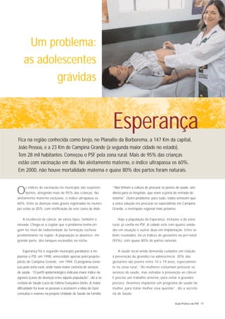 Um problema:
    as adolescentes
           grávidas


                                                                Esperança
Fica na região conhecida como brejo, no Planalto da Borborema, a 147 Km da capital,
João Pessoa, e a 23 Km de Campina Grande (a segunda maior cidade no estado).
Tem 28 mil habitantes. Começou o PSF pela zona rural. Mais de 95% das crianças
estão com vacinação em dia. No aleitamento materno, o índice ultrapassa os 60%.
Em 2000, não houve mortalidade materna e quase 80% dos partos foram naturais.



O     s índices de vacinação no município são surpreen-
      dentes, atingindo mais de 95% das crianças. No
aleitamento materno exclusivo, o índice ultrapassa os
                                                                “Não tinham a cultura de procurar os postos de saúde, iam
                                                                direto para os hospitais, que eram a porta de entrada do
                                                                sistema”. Outro problema: para tudo, todos achavam que
60%. Entre as doenças mais graves registradas no municí-        a única solução era procurar os especialistas em Campina
pio estão as DSTs, com notificação de sete casos de Aids.       Grande, a metrópole regional mais próxima.


    A incidência de câncer, de vários tipos, também é              Hoje a população de Esperança, inclusive a da zona
elevada. Chega-se a cogitar que o problema tenha ori-           rural, já confia no PSF. A cidade está com quatro unida-
gem no nível de radiotividade da formação rochosa               des em atuação e outras duas em implantação. Entre os
predominante na região. A população se abastece, em             bons resultados, há os índices de gestantes no pré-natal
grande parte, dos tanques escavados na rocha.                   (93%), com quase 80% de partos naturais.


    Esperança foi o segundo município paraibano a im-              A saúde local ainda demanda cuidados em relação
plantar o PSF, em 1998, antecedido apenas pelo projeto-         à prevenção da gravidez na adolescência: 30% das
piloto de Campina Grande, em 1994. O programa come-             gestantes são jovens entre 10 e 19 anos, especialmen-
çou pela zona rural, onde havia maior carência de serviços      te na zona rural. “As mulheres costumam procurar os
de saúde. “O perfil epidemiológico indicava maior índice de     serviços de saúde, mas voltadas à prevenção ao câncer.
agravos (casos de doença) entre aquela população”, diz a se-    É preciso um trabalho anterior, para evitar a gravidez
cretária de Saúde Lúcia de Fátima Gonçalves Derks. A maior      precoce. Devemos implantar um programa de saúde da
dificuldade foi levar as pessoas a aceitarem a idéia de fazer   mulher, para tratar melhor essa questão”, diz a secretá-
consultas e exames na própria Unidade de Saúde da Família:      ria de Saúde.

                                                                                                           Guia Prático do PSF 17
 