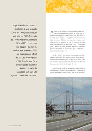 Capital brasileira com melhor
           qualidade de vida segundo
  a ONU, em 1998 (nova avaliação           A    implantação dos programas de Saúde da Família
                                                (PSF) e de Agentes Comunitários de Saúde (PACS)
                                           foi fundamental para que, tal qual seu filho mais ilustre —
       será feita em 2002). Tem mais
                                           o tenista Guga Kuerten —, a capital catarinense também
   de 340 mil habitantes. Começou          seja número um. O título, nesse caso, é o de capital brasi-
                                           leira com melhor qualidade de vida, na avaliação elaborada
         o PSF em 1995, com apenas         pela Organização das Nações Unidas (ONU) a cada quatro

              seis equipes. Hoje tem 35    anos. Campeã em 1998, a cidade demonstra vitalidade
                                           para repetir o título na classificação que a ONU volta a
        equipes, que atendem a 50%         apresentar no ano que vem.

               do município. Até o final      O PSF e o PACS têm decisiva participação nos indi-
            de 2001, serão 44 equipes      cadores ostentados pela cidade, como o menor índice
                                           de mortalidade infantil entre as capitais nacionais, uma
             e 70% de cobertura. Foi a     das maiores taxas de aleitamento materno e um dos mais
                                           elevados porcentuais de vacinação do país.
             primeira capital a garantir
                  cobertura de 100% da        O secretário de Saúde de Florianópolis, Manoel Américo
                                           de Barros Filho, conta que a Prefeitura teve “a preocupação
              população, com seus 600      de não desmontar o modelo antigo, mas sim de proporcio-

   Agentes Comunitários de Saúde.




18 Guia Prático do PSF
 
