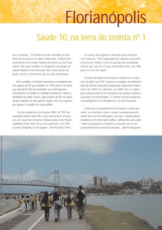 Florianópolis
                       Saúde 10, na terra do tenista nº 1
nar a transição”. O formato anterior, baseado no aten-           O sucesso do programa é ilustrado pelo secretário
dimento nos postos de saúde tradicionais, contava com         com números: “Pela capacidade de resposta se percebe
profissionais com cargas horárias de quatro ou seis horas     o acerto do modelo. Como na questão da mortalidade
diárias. Pelo novo modelo, os integrantes da equipe de        infantil, que caiu de 21,6 por mil nascidos vivos, em 1996,
saúde trabalham oito horas por dia e tanto atuam no           para os 9 em mil, atuais”.
posto, como, se for preciso, vão às casas das pessoas.
                                                                 O índice de aleitamento materno exclusivo até o sexto
   Bem sucedida, a transição representou a ampliação das      mês do bebê é de 40%. Quanto à vacinação, seis diferentes
seis equipes de PSF que existiam em 1995 para as 35 atuais,   tipos de vacinas oferecidos à população registraram índices
que abrangem 50% do município. Já os 600 Agentes              acima de 100% de cobertura, em 2000. Isso se explica
Comunitários de Saúde em atividade atualmente cobrem a        pelo comparecimento de moradores de cidades vizinhas à
totalidade da cidade. Antes, cada unidade do PSF era apoia-   vacinação em Florianópolis. O modelo também propiciou
da pelo trabalho de dois agentes. Agora, são 10 os agentes    o desafogamento do atendimento na rede hospitalar.
que apóiam o trabalho de cada unidade.
                                                                 A diretora do Departamento de Saúde ressalta que,
   “Só não atingimos a meta para 2000, de 70% do              antes, as estatísticas sobre a saúde municipal apresen-
município coberto pelo PSF, o que representaria 44 equi-      tavam dois anos de defasagem. Ou seja: a saúde pública
pes, por causa das restrições impostas pela Lei de Respon-    trabalhava com informações velhas, colhidas dois anos antes.
sabilidade Fiscal. Mas isso já está superado e em 2001        “Hoje conseguimos o fantástico resultado de ter um
estamos chegando às 44 equipes”, informa Barros Filho.        acompanhamento mensal da situação”, salienta Margarete.
 