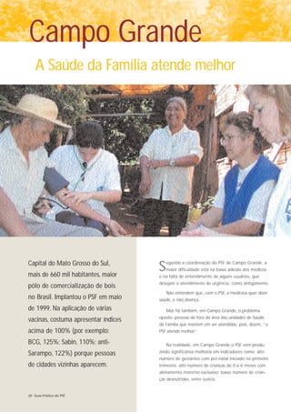 Campo Grande
    A Saúde da Família atende melhor




Capital do Mato Grosso do Sul,
mais de 660 mil habitantes, maior
                                      S   egundo a coordenação do PSF de Campo Grande, a
                                          maior dificuldade está na baixa adesão dos médicos
                                      e na falta de entendimento de alguns usuários, que
                                      desejam o atendimento de urgência, como antigamente.
pólo de comercialização de bois
                                          Não entendem que, com o PSF, a medicina quer dizer
no Brasil. Implantou o PSF em maio    saúde, e não doença.

de 1999. Na aplicação de várias           Mas há também, em Campo Grande, o problema
                                      oposto: pessoas de fora da área das unidades de Saúde
vacinas, costuma apresentar índices
                                      da Família que insistem em ser atendidas, pois, dizem, “o
acima de 100% (por exemplo:           PSF atende melhor”.

BCG, 125%; Sabin, 110%; anti-             Na realidade, em Campo Grande o PSF vem produ-

Sarampo, 122%) porque pessoas         zindo significativa melhoria em indicadores como: alto
                                      número de gestantes com pré-natal iniciado no primeiro
de cidades vizinhas aparecem.         trimestre; alto número de crianças de 0 a 6 meses com
                                      aleitamento materno exclusivo; baixo número de crian-
                                      ças desnutridas, entre outros.


20 Guia Prático do PSF
 
