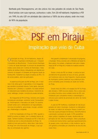 Banhada pelo Paranapanema, um dos únicos rios não poluídos do estado de São Paulo.
  Atrai turistas com suas represas, cachoeiras e vales. Tem 28 mil habitante. Implantou o PSF
  em 1995. As oito USF em atividade dão cobertura a 100% da área urbana, onde vive mais
  de 90% da população.




                                         PSF em Piraju
                                    Inspiração que veio de Cuba

O     município de Piraju, 28 mil habitantes, dispõe de
      100 leitos hospitalares distribuídos por 1 Hospital
Comunitário de Beneficência, 1 Pronto-Socorro Municipal,
                                                                    Para garantir a implantação e estruturação do programa,
                                                                 o município firmou convênio com o Ministério da Saúde Pú-
                                                                 blica cubano. Na verdade, a inspiração maior para a implan-
1 Centro de Saúde Municipal. A estrutura de atendimento          tação do PSF em Piraju foi o modelo de medicina existente
médico conta ainda com 3 clínicas de fisioterapia, 2 labo-       em Cuba.
ratórios de análises clínicas, ambulâncias com plantão per-
manente no hospital e 8 Unidades do Programa Saúde da               Desde o início do PSF na cidade, a notícia do bom
Família (PSF). Trabalham na cidade 8 médicos do PSF e 15         atendimento foi passando de boca em boca, gerando
do serviço público, além dos particulares.                       um fenômeno cada vez mais freqüente: muitas pessoas
                                                                 de municípios vizinhos falsificam seus endereços para
    A saúde bucal faz parte do PSF de Piraju, com 13 den-        serem atendidas pelas Unidades de Saúde da Família
tistas: 8 de clínica geral, 2 especialistas e 3 de retaguarda,   de Piraju.
que atendem no período noturno. Como apoio, esses pro-
fissionais têm 1 protético e 2 auxiliares. Foi criado também        Desde março de 2000, as 8 equipes do PSF de Piraju
um laboratório para trabalhos de próteses, tratamento de         dão atenção a 100% da área urbana. Para a zona rural,
canal, radiologia, cirurgia e correção de arcadas dentárias.     um ônibus funciona como unidade móvel do PSF, com
                                                                 instalações para consultório médico e odontológico e
    Na retaguarda do PSF de Piraju, funciona uma equipe          estrutura para exames de prevenção de câncer de mama
formada por psicólogas, assistente social, fonoaudiólo-          e papa nicolau.
ga, fisioterapeuta e educadora de saúde. Os usuários
contam ainda com o Ambulatório de Especialidades,                   A ação do PSF melhorou a qualidade de vida da po-
nas áreas de pediatria, ginecologia, cirurgia, cardiolo-         pulação em todo o município. Evoluiram os indicadores
gia, oftalmologia e ortopedia.                                   de saúde, os índices de vacinação. Passou a existir con-
                                                                 trole das causas principais de doenças, intensificando-se
    O PSF foi implantado em Piraju em 1995, quando o             a promoção e proteção da saúde. O PSF possibilitou
SUDES já existia na cidade, com 4 unidades básicas de            maior justiça e eqüidade em saúde, obedecendo aos
saúde. Também facilitou a instalação do PSF o fato de a          princípios do SUS. Não há privilégios. Toda a população
medicina já estar se descentralizando em Piraju. Os              é tratada da mesma forma e participa espontaneamente
médicos já iam para periferia. Além disso, todo bairro           de grupos como o dos idosos e o das mulheres, que fa-
de Piraju tem uma Associação de Amigos, o que aju-               zem ginástica orientadas por voluntárias da área de edu-
dou na contratação dos agentes.                                  cação física.

                                                                                                             Guia Prático do PSF 23
 