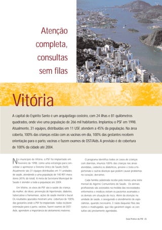 Atenção
                     completa,
                       consultas
                        sem filas


Vitória
A capital do Espírito Santo é um arquipélago costeiro, com 24 ilhas e 81 quilômetros
quadrados, onde vive uma população de 266 mil habitantes. Implantou o PSF em 1998.
Atualmente, 31 equipes, distribuídas em 11 USF, atendem a 45% da população. Na área
coberta, 100% das crianças estão com as vacinas em dia, 100% das gestantes recebem
orientação para o parto, vacinas e fazem exames de DST/Aids. A previsão é de cobertura
de 100% da cidade até 2004.



N    o município de Vitória, o PSF foi implantado em
     fevereiro de 1998, como uma estratégia para con-
solidar e aprimorar o Sistema Único de Saúde (SUS).
                                                              O programa identifica todos os casos de crianças
                                                           com diarréias, imuniza 100% das crianças nas áreas
                                                           atendidas, cadastra os diabéticos, previne e trata a hi-
Atualmente são 31 equipes distribuídas em 11 unidades      pertensão e outras doenças que podem causar problemas
de saúde, atendendo a uma população de 140.901 mora-       no coração, derrames.
dores (45% do total). A meta da Secretaria Municipal de
                                                              Cada família cadastrada recebe pelo menos uma visita
Saúde é atender a toda a população até 2004.
                                                           mensal do Agente Comunitário de Saúde. Os demais
   Em Vitória, os eixos do PSF são a saúde da criança,     profissionais são acionados na medida das necessidades:
da mulher, do idoso, prevenção de hipertensão, diabetes,   enfermeiros e médicos visitam os pacientes acamados e
tuberculose e hanseníase, ações de saúde mental e bucal.   os demais em situação de risco. Além da atenção na
Os resultados apurados mostram uma cobertura de 100%       unidade de saúde, é assegurado o atendimento de espe-
das gestantes onde o PSF foi implantado: todas recebem     cialistas, quando necessário. E nada daquelas filas das
orientação para o parto, vacinas, fazem exames de DST/     noites e madrugadas, que não garantem vagas: as con-
Aids, aprendem a importância do aleitamento materno.       sultas são previamente agendadas.


                                                                                                      Guia Prático do PSF 25
 