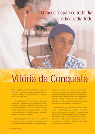 O médico aparece todo dia
                                                              e fica o dia todo




    Vitória da Conquista
   D     avi Capistrano, ex-prefeito de Santos-SP, foi um con-
         selheiro importante para a implantação do PSF em
    Vitória da Conquista. Outra pessoa decisiva foi o secretá-
                                                                    Do centro da cidade à área rural mais remota, a infor-
                                                                    mação sobre qualquer problema de saúde de qualquer
                                                                    cidadão chega rapidamente a um banco de dados infor-
    rio de Saúde, Jorge Solla.                                      matizado. Chega por rádio, no caso das localidades mais
                                                                    afastadas. Chega por telefone (inclusive orelhão), na-
        Vitória da Conquista é um bom modelo de implantação,        queles pontos onde já existe telefonia instalada. Chega
    manutenção e expansão do Programa Saúde da Família,             pela internet, onde funcionam computadores.
    no Brasil. Em Conquista, como dizem os da cidade, o PSF
    está de fato integrado na estrutura de saúde local. Labo-          Nesse banco de dados informatizado, estão armaze-
    ratórios, hospitais, profissionais especializados — em toda     nadas — e atualizadas, graças ao trabalho permanente
    a rede de saúde de Vitória da Conquista, a Saúde da             dos Agentes Comunitários de Saúde — informações sobre
    Família é hoje o núcleo principal.                              a situação de saúde de todos os moradores daquelas
                                                                    áreas cobertas pelo PSF. Quando atende a um desses
        A população (pobres e ricos) conta com equipamentos         moradores, o médico o conhece pelo nome, possivel-
    de saúde modernos. O computador constitui presença na-          mente já esteve na casa dele, e vê na ficha todas as infor-
    tural, rotineira na Saúde da Família em Vitória da Conquista.   mações a respeito do paciente.


26 Guia Prático do PSF
 