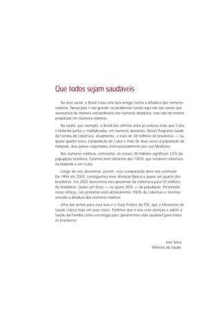 Que todos sejam saudáveis
    Na área social, o Brasil trava uma luta antiga contra a ditadura dos números
relativos. Nosso país é tão grande, os problemas sociais aqui são tão vastos que
avançamos de maneira extraordinária nos números absolutos, mas não na mesma
proporção em números relativos.
   Na saúde, por exemplo, o Brasil dos últimos anos já realizou mais que Cuba
e Holanda juntas e multiplicadas, em números absolutos. Nosso Programa Saúde
da Família dá cobertura, atualmente, a mais de 38 milhões de brasileiros — ou
quase quatro vezes a população de Cuba e mais de duas vezes a população da
Holanda, dois países respeitados internacionalmente por sua Medicina.
   Nos números relativos, entretanto, os nossos 38 milhões significam 23% da
população brasileira. Estamos bem distantes dos 100% que recebem cobertura
na Holanda e em Cuba.
   Longe de nos desanimar, porém, essa comparação deve nos estimular.
De 1994 até 2001, conseguimos levar Atenção Básica a quase um quarto dos
brasileiros. Em 2002 deveremos nos aproximar da cobertura para 50 milhões
de brasileiros. Quase um terço — ou quase 30% — da população. Persistindo
nesse esforço, nos próximos anos alcançaremos 100% de cobertura e teremos
vencido a ditadura dos números relativos.
   Uma das armas para essa luta é o Guia Prático do PSF, que o Ministério da
Saúde coloca hoje em suas mãos. Pedimos que o leia com atenção e adote a
Saúde da Família como estratégia para garantirmos vida saudável para todos
os brasileiros.




                                                                    José Serra
                                                            Ministro da Saúde
 