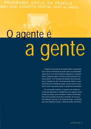 O agente é
    a gente
          O Agente Comunitário de Saúde (ACS) é capacitado
       para reunir informações de saúde sobre a comunidade
       onde mora. É um dos moradores daquela rua, daquele
       bairro, daquela região. Tem bom relacionamento com
       seus vizinhos. Tem condição de dedicar oito horas por
       dia ao trabalho de ACS. Orientado pelo médico e pela
       enfermeira da unidade de saúde, vai de casa em casa e
       anota tudo o que pode ajudar a saúde da comunidade.

          Em sua grande maioria, os agentes são mulheres.
       Contamos aqui sobre o trabalho de cinco agentes: Izete,
       da Ilha do Combu, perto de Belém; Cleison, de Brumadi-
       nho, perto de Belo Horizonte; Ivaneide, de Caruaru,
       Pernambuco; Ana Lúcia, de Pedras de Fogo, na Paraíba,
       perto de Campina Grande; e Sílvia de Piraju, São Paulo.




                                              Guia Prático do PSF 29
 