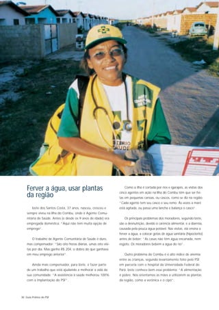 Ferver a água, usar plantas                                    Como a ilha é cortada por rios e igarapés, as visitas dos
                                                                cinco agentes em ação na Ilha do Combu têm que ser fei-
    da região                                                   tas em pequenas canoas, ou cascos, como se diz na região:
                                                                “Cada agente tem seu casco e seu remo. Às vezes a maré
        Izete dos Santos Costa, 37 anos, nasceu, cresceu e      está agitada, ou passa uma lancha e balança o casco”.
    sempre viveu na Ilha do Combu, onde é Agente Comu-
    nitária de Saúde. Antes (e desde os 9 anos de idade) era       Os principais problemas dos moradores, segundo Izete,
    empregada doméstica: “Aqui não tem muita opção de           são a desnutrição, devido à carência alimentar, e a diarréia,
    emprego”.                                                   causada pela pouca água potável. Nas visitas, ela ensina a
                                                                ferver a água, a colocar gotas de água sanitária (hipoclorito)
        O trabalho de Agente Comunitária de Saúde é duro,       antes de beber: “As casas não têm água encanada, nem
    mas compensador: “São oito horas diárias, umas oito visi-   esgoto. Os moradores bebem a água do rio”.
    tas por dia. Mas ganho R$ 204, o dobro do que ganhava
    em meu emprego anterior”.                                      Outro problema do Combu é o alto índice de anemia
                                                                entre as crianças, segundo levantamento feito pelo PSF
        Ainda mais compensador, para Izete, é fazer parte       em parceria com o hospital da Universidade Federal do
    de um trabalho que está ajudando a melhorar a vida da       Pará. Izete conhece bem esse problema: “A alimentação
    sua comunidade: “A assistência à saúde melhorou 100%        é pobre. Nós orientamos as mães a utilizarem as plantas
    com a implantação do PSF”.                                  da região, como a verônica e o cipó”.




30 Guia Prático do PSF
 
