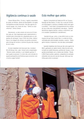 Vigilância contínua à saúde                                Está melhor que antes
   Cleison Morais Pinto, 19 anos, é agente comunitário        Agente Comunitária de Saúde do PSF em Caruaru,
de saúde em Inhotim, distrito de Brumadinho, na região     Ivaneide da Silva Santos, 31 anos, faz o curso de Técnico
metropolitana de Belo Horizonte. São dois agentes na       em Enfermagem e começou a trabalhar ainda como agen-
mesma equipe, ele e Ivone de Jesus. “Somos os caça-        te do PACS: “Fazia todo o acompanhamento de crianças,
enfermos”, brinca Cleison.                                 de zero a dois anos, das gestantes, dos idosos... Quando
                                                           identificava alguma doença, avisava a enfermeira, que
   Diariamente, os dois visitam em torno de 25 famí-       ia lá reavaliar e providenciar o atendimento”.
lias cada um. São responsáveis pelo cadastramento e
também pela convocação da população para as cam-               Ivaneide diz que, antes, o mais difícil eram as recla-
panhas de vacinação, o que é feito nas visitas domici-     mações de que havia muitas filas e a venda de fichas
liares e na colagem de cartazes nos pontos acessíveis,     solicitadas para determinadas consultas e exames: “Muita
pela entrega de receitas e controle do peso das crianças   gente iniciava o tratamento, mas não dava continuidade”.
de até 3 anos.
                                                              Ivaneide trabalhava oito horas por dia como agente do
   Os dois trabalham oito horas por dia e recebem          PACS, ganhando um salário mínimo. Mora há onze anos
R$ 220,00 por mês, cada. Cleison acha compensador:         no bairro de Jardim Panorama, periferia de Caruaru, e tem
“Mesmo sendo cansativo, é um trabalho gostoso. É           grande proximidade com a maioria das famílias: “Desde
bom ajudar as pessoas. E à noite dou uma esticada na       o PACS fazia reuniões, palestras, campanhas de vacinação
quadra poliesportiva da Prefeitura para encontrar com      utilizando uma área da casa do meu pai. Acho que isso
a turma e jogar futebol”.                                  influiu para atrair as pessoas”.
 