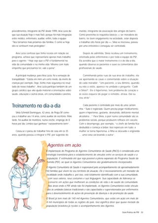 procedimentos. Integrante do PSF desde 1999, Ana Lúcia diz           marido, integrante da associação dos amigos do bairro.
que sua atuação hoje é mais fácil, porque há mais integração         Como preenchia os requisitos básicos — ser moradora do
entre médico, enfermeira, auxiliar, enfim, toda a equipe:            bairro, ter bom engajamento na sociedade, estar disposta
“Nos tornamos mais próximos das famílias. É como se hoje             a trabalhar oito horas por dia —, Sílvia se inscreveu, passou
eles se sentissem mais protegidos”.                                  por uma entrevista e conseguiu ser contratada.


   Ana Lúcia confessa que tinha receios em relação ao                   Depois de admitida, Sílvia recebeu um treinamento,
programa, achava que representaria apenas mais trabalho              orientada pelas enfermeiras e por toda a equipe do PSF.
para o agente: “Hoje vejo que o PSF é fundamental na                 Ela acredita que o maior treinamento é o do dia-a-dia,
vida da comunidade e na minha vida. Mesmo com todo                   quando observa os pacientes e ouve os comentários dos
empenho que precisamos ter, vale a pena”.                            profissionais de saúde.


   A principal mudança, para Ana Lúcia, foi a sensação de               Caminhando pelas ruas de sua área de trabalho, ela
tranqüilidade: “Existia em mim um certo medo, da morte de            vai apontando as casas e comentando sobre a situação
crianças por exemplo. Hoje, tenho mais segurança no resul-           de cada morador: “Um paciente, o seu Almino, quando
tado do nosso trabalho”. Ana Lúcia participa também de um            eu não o visito, aparece na unidade e pergunta: ‘Cadê
grupo católico que alia ajuda material a orientações sobre           a Sílvia?’. Ele é hipertenso, tem problema de coração e
saúde, educação e outras áreas, em comunidades carentes.             às vezes esquece de pegar o remédio, atrasa. Daí eu
                                                                     vou atrás”.


Treinamento no dia-a-dia                                                Cada paciente é controlado por meio de uma carteiri-
                                                                     nha: “Tudo é registrado. Quem precisa pegar medicamento,
   Sílvia Schmidt Domingues, 42 anos, de Piraju-SP, come-            quem é hipertenso, gestante, desnutrido, deficiente mental,
çou a trabalhar aos 14 anos, como auxiliar de escritório. Mais       alcoólatra…” Para Sílvia, o pior numa comunidade são os
tarde, foi auxiliar de monitora, numa creche, emprego de 8           problemas sociais, porque produzem reflexos em cascata.
horas por dia. Lembra que ganhava “razoavelmente bem”.               Com o desemprego, por exemplo, “o chefe de família fica
                                                                     desiludido e começa a beber. Isso repercute em tudo: a
   Casou-se e parou de trabalhar fora de casa até os 35              mulher se torna hipertensa, a filha se descuida e engravida
anos, quando passou a integrar o PSF, por sugestão do                … uma coisa vai levando a outra”.



                                      Agentes em ação
                                   A implantação do Programa de Agentes Comunitários de Saúde (PACS) é considerada uma
                                   estratégia transitória para o estabelecimento de vínculos entre os serviços de saúde e a
                                      população. É estimulada até que seja possível a plena expansão do Programa Saúde da
                                      Família (PSF), ao qual os Agentes Comunitários são gradativamente incorporados.

                                      O Agente Comunitário de Saúde é responsável pelo acompanhamento de aproximadamente
                                  150 famílias que vivem no seu território de atuação. Ele é necessariamente um morador da
                                      localidade onde trabalha e, por isso, está totalmente identificado com a sua comunidade,
                                       com seus valores, seus costumes e sua linguagem. Sua capacidade de liderança se
                                       converte em ações que melhoram as condições de vida e de saúde da comunidade.
                                       Nas áreas onde o PSF ainda não foi implantado, os Agentes Comunitários estão vincula-
                                      dos às unidades básicas tradicionais e são capacitados e supervisionados por enfermeiros
                                   para o desenvolvimento de ações de prevenção de doenças e de promoção da saúde.

                                   O Brasil já tem mais de 140 mil Agentes Comunitários, que estão em ação em mais de
                                      4 mil municípios de todas as regiões do país. Isso significa dizer que quase metade da
                                   população brasileira já recebe o acompanhamento dos Agentes.

                                                                                                                 Guia Prático do PSF 33
 