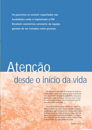 Os pacientes se sentem respeitados nas
localidades onde é implantado o PSF.
Recebem assistência constante da equipe,
gostam de ser tratados como pessoas




Atenção
 desde o início da vida
                             Um dos pontos mais fortes do Programa de Saúde da
                          Família (PSF) é a busca ativa: a equipe vai às casas das pes-
                          soas, vê de perto a realidade de cada família, toma provi-
                          dências para evitar as doenças, atua para curar os casos
                          em que a doença já existe, dá orientação para garantir
                          uma vida melhor, com saúde.


                             Os pacientes notam grande diferença em relação ao
                          tipo de medicina que antes recebiam (quando recebiam).
                          Apresentamos aqui cinco pacientes: a paulista Sônia Maria,
                          de Piraju; a paraense Cleuza, da Ilha do Combu, perto de
                          Belém; a catarinense Maria, de Florianópolis; a matogros-
                          sense Conceição, de Lucas do Rio Verde; e a mineira Hilda,
                          de Brumadinho, na região de Belo Horizonte.

                                                                     Guia Prático do PSF 35
 
