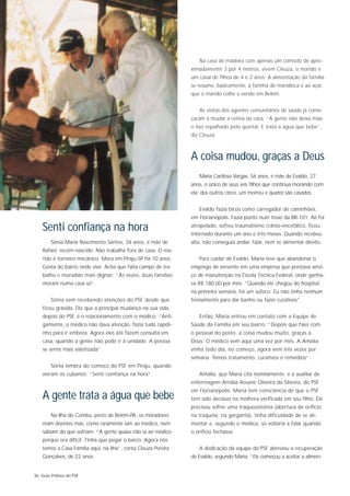 Na casa de madeira com apenas um cômodo de apro-
                                                                ximadamente 3 por 4 metros, vivem Cleuza, o marido e
                                                                um casal de filhos de 4 e 2 anos. A alimentação da família
                                                                se resume, basicamente, à farinha de mandioca e ao açaí,
                                                                que o marido colhe e vende em Belém.


                                                                   As visitas dos agentes comunitários de saúde já come-
                                                                çaram a mudar a rotina da casa. “A gente não deixa mais
                                                                o lixo espalhado pelo quintal. E trata a água que bebe”,
                                                                diz Cleuza.



                                                                A coisa mudou, graças a Deus
                                                                   Maria Cardoso Vargas, 56 anos, é mãe de Evaldo, 27
                                                                anos, o único de seus seis filhos que continua morando com
                                                                ela: dos outros cinco, um morreu e quatro são casados.


                                                                   Evaldo fazia bicos como carregador de caminhões,
                                                                em Florianópolis. Fazia ponto num trevo da BR-101. Ali foi

    Senti confiança na hora                                     atropelado, sofreu traumatismo crânio-encefálico, ficou
                                                                internado durante um ano e três meses. Quando recebeu
        Sônia Maria Nascimento Santos, 34 anos, é mãe de        alta, não conseguia andar, falar, nem se alimentar direito.
    Rafael, recém-nascido. Não trabalha fora de casa. O ma-
    rido é torneiro mecânico. Mora em Piraju-SP há 10 anos.        Para cuidar de Evaldo, Maria teve que abandonar o
    Gosta do bairro onde vive. Acha que falta campo de tra-     emprego de servente em uma empresa que prestava servi-
    balho e moradias mais dignas: “Às vezes, duas famílias      ço de manutenção na Escola Técnica Federal, onde ganha-
    moram numa casa só”.                                        va R$ 180,00 por mês: “Quando ele chegou do hospital,
                                                                na primeira semana, foi um sufoco. Eu não tinha nenhum
        Sônia vem recebendo atenções do PSF desde que           treinamento para dar banho ou fazer curativos”.
    ficou grávida. Diz que a principal mudança na sua vida,
    depois do PSF, é o relacionamento com o médico: “Anti-         Então, Maria entrou em contato com a Equipe de
    gamente, o médico não dava atenção, fazia tudo rapidi-      Saúde da Família em seu bairro: “Depois que falei com
    nho para ir embora. Agora eles até fazem consulta em        o pessoal do posto, a coisa mudou muito, graças a
    casa, quando a gente não pode ir à unidade. A pessoa        Deus. O médico vem aqui uma vez por mês. A Amália
    se sente mais valorizada”.                                  vinha todo dia, no começo, agora vem três vezes por
                                                                semana. Temos tratamento, curativos e remédios”.
        Sônia lembra do começo do PSF em Piraju, quando
    vieram os cubanos: “Senti confiança na hora”.                  Amália, que Maria cita nomilamente, é a auxiliar de
                                                                enfermagem Amália Rosane Oliveira da Silveira, do PSF
                                                                em Florianópolis. Maria tem consciência de que o PSF
    A gente trata a água que bebe                               tem sido decisivo na melhora verificada em seu filho. Ele
                                                                precisou sofrer uma traqueostomia (abertura de oríficio
        Na Ilha do Combu, perto de Belém-PA, os moradores       na traquéia, na garganta), tinha dificuldade de se ali-
    eram doentes mas, como raramente iam ao médico, nem         mentar e, segundo o médico, só voltaria a falar quando
    sabiam do que sofriam. “A gente quase não ia ao médico      o orifício fechasse.
    porque era difícil. Tinha que pegar o barco. Agora nós
    temos a Casa Família aqui, na ilha”, conta Cleuza Pereira      A dedicação da equipe do PSF abreviou a recuperação
    Gonçalves, de 22 anos.                                      de Evaldo, segundo Maria: “Ele começou a aceitar a alimen-


36 Guia Prático do PSF
 