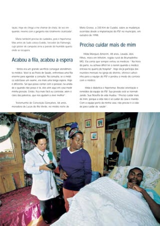 tação. Hoje ele chega a me chamar de chata, de vez em        Mato Grosso, a 330 Km de Cuiabá, sobre as mudanças
quando, mesmo com a garganta não totalmente cicatrizada”.    ocorridas desde a implantação do PSF no município, em
                                                             outubro de 1998.
   Maria também precisa de cuidados, pois é hipertensa.
Mas antes de tudo coloca Evaldo, torcedor do Flamengo,
cujo pôster de campeão orna a parede do humilde quarto       Preciso cuidar mais de mim
onde se recupera.
                                                                Hilda Marques Amorim, 48 anos, casada, dois
                                                             filhos, mora em Inhotim, região rural de Brumadinho-
Acabou a fila, acabou a espera                               MG. Ela conta que sempre evitou os médicos: “Na hora
                                                             do parto, eu achava difícil ter o nenén quando o médico
   “Antes era um grande sacrifício conseguir atendimen-      entrava no quarto do hospital”. Hoje ela já participa das
to médico. Você ia ao Posto de Saúde, enfrentava uma fila    reuniões mensais na igreja do distrito, oferece cafezi-
enorme para agendar a consulta. Na consulta, se o médi-      nho para a equipe do PSF e perdeu o medo do contato
co solicitasse um exame, era mais uma longa espera. Hoje     com o médico.
é diferente. Sei que posso contar com o pessoal, na unida-
de e quando não posso ir lá, eles vêm aqui em casa medir          Hilda é diabética e hipertensa. Recebe orientação e
minha pressão. Então, fica mais fácil eu controlar, além é   remédios da equipe do PSF. Sua pressão está se normali-
claro das palestras, que nos ajudam a viver melhor”.         zando. Sua filosofia de vida mudou: “Preciso cuidar mais
                                                             de mim, porque a vida não é só cuidar de casa e marido.
   Testemunho de Conceição Gonçalves, 66 anos,               Com a equipe perto da minha casa, não preciso ir à cida-
moradora de Lucas do Rio Verde, no médio norte de            de para cuidar da saúde”.
 
