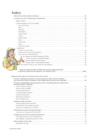 Índice:
         Onde entra a saúde a doença vai embora..................................................................................................................................04
         E a saúde como vai? Tá melhorando, tá ficando boa ................................................................................................................08
              Alguns exemplos ......................................................................................................................................................................12
              Compensa implantar o PSF numa cidade? ................................................................................................................................13
                    Lucas do Rio Verde ............................................................................................................................................................14
                    Belém ................................................................................................................................................................................16
                    Esperança ..........................................................................................................................................................................17
                    Florianópolis ......................................................................................................................................................................19
                    Campo Grande ..................................................................................................................................................................20
                    Caruaru ..............................................................................................................................................................................21
                    Pedras de Fogo ..................................................................................................................................................................22
                    Piraju ..................................................................................................................................................................................23
                    São Gonçalo ......................................................................................................................................................................24
                    Vitória ................................................................................................................................................................................25
                    Vitória da Conquista ..........................................................................................................................................................26
                Depoimentos:
                    O agente é a gente (ACS) ..................................................................................................................................................28
                    Atenção desde o início da vida (Usuários) ..........................................................................................................................34
                    A força de quem decide (Prefeitos) ....................................................................................................................................38
                                No comando (Secretários Municipais de Saúde) ....................................................................................................42
                                        Da boca, do corpo, da vida (Odontólogos) ....................................................................................................46
                                        Auxiliar (Auxiliares de Enfermagem) ..............................................................................................................48
                                       Ocupação plena e qualificada (Enfermeiros) ..................................................................................................50
                           Eles cuidam de cada um, eles cuidam de todos (Médicos) ..........................................................................................52


                      Equipe do Programa Saúde da Família (uma visão da equipe profissional,
                   e espacial da organização do programa e sua inserção no SUS) ............................................................................folder


    Daqui pra frente tudo vai ser diferente (como aderir ao PSF) ........................................................................................................56
         Por favor, responda sinceramente: Os serviços públicos de saúde merecem confiança?
         Você deixaria seu filho ser atendido em uma unidade básica de saúde de seu município? ..................................................58
         Principais responsabilidades da Atenção Básica a serem executadas pelas ESF e ESB nas áreas
         prioritárias da ABS – NOAS 2001
              Ações de Saúde da Criança ......................................................................................................................................................60
              Ações de Saúde da Mulher........................................................................................................................................................61
              Controle da Hipertensão ..........................................................................................................................................................62
              Controle da Diabetes Melittus. ..................................................................................................................................................63
              Controle da Tuberculose............................................................................................................................................................63
              Eliminação da Hanseníase..........................................................................................................................................................64
              Ações de Saúde Bucal ..............................................................................................................................................................64
         Unidade de Saúde da Família ......................................................................................................................................................65
              Quantas equipes atuam numa USF? ..........................................................................................................................................66
              Quanta pessoas são atendidas pelas ESF?..................................................................................................................................67
              Quem são os componentes de uma ESF? ..................................................................................................................................67
         A Saúde Bucal faz parte da Saúde da Família? ..........................................................................................................................68
              Como deve ser a atuação da ESB numa USF?............................................................................................................................69
         A implantação do PSF deve começar pela periferia? ................................................................................................................70
              A demanda aumenta no início da implantação?........................................................................................................................71
              Que instalações e equipamentos deve ter a USF? ......................................................................................................................71
         Bases das Ações da ESF e ESB ......................................................................................................................................................73
              Planejamento de ações..............................................................................................................................................................73



2 Guia Prático do PSF
 