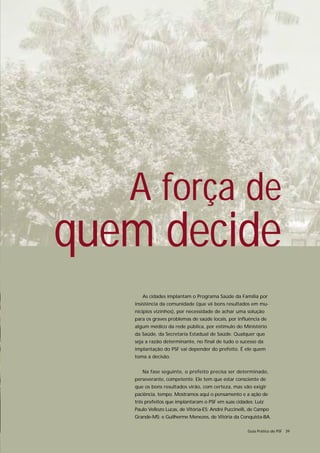 A força de
quem decide
      As cidades implantam o Programa Saúde da Família por
   insistência da comunidade (que vê bons resultados em mu-
   nicípios vizinhos), por necessidade de achar uma solução
   para os graves problemas de saúde locais, por influência de
   algum médico da rede pública, por estímulo do Ministério
   da Saúde, da Secretaria Estadual de Saúde. Qualquer que
   seja a razão determinante, no final de tudo o sucesso da
   implantação do PSF vai depender do prefeito. É ele quem
   toma a decisão.


      Na fase seguinte, o prefeito precisa ser determinado,
   perseverante, competente. Ele tem que estar consciente de
   que os bons resultados virão, com certeza, mas vão exigir
   paciência, tempo. Mostramos aqui o pensamento e a ação de
   três prefeitos que implantaram o PSF em suas cidades: Luiz
   Paulo Vellozo Lucas, de Vitória-ES; André Puccinelli, de Campo
   Grande-MS; e Guilherme Menezes, de Vitória da Conquista-BA.

                                                       Guia Prático do PSF 39
 