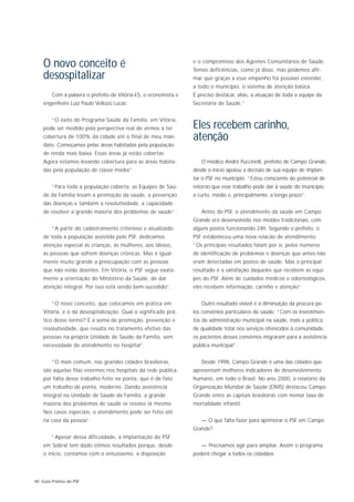 O novo conceito é                                            e o compromisso dos Agentes Comunitários de Saúde.
                                                                 Temos deficiências, como já disse, mas podemos afir-
    desospitalizar                                               mar que graças a esse empenho foi possível estender,
                                                                 a todo o município, o sistema de atenção básica.
        Com a palavra o prefeito de Vitória-ES, o economista e   É preciso destacar, aliás, a atuação de toda a equipe da
    engenheiro Luiz Paulo Vellozo Lucas:                         Secretaria de Saúde.”


        “O êxito do Programa Saúde da Família, em Vitória,
    pode ser medido pela perspectiva real de virmos a ter        Eles recebem carinho,
    cobertura de 100% da cidade até o final de meu man-          atenção
    dato. Começamos pelas áreas habitadas pela população
    de renda mais baixa. Essas áreas já estão cobertas.
    Agora estamos levando cobertura para as áreas habita-           O médico André Puccinelli, prefeito de Campo Grande,
    das pela população de classe média”.                         desde o início apoiou a decisão de sua equipe de implan-
                                                                 tar o PSF no município: “Estou consciente do potencial de
        “Para toda a população coberta, as Equipes de Saú-       retorno que esse trabalho pode dar à saúde do município
    de da Família levam a promoção da saúde, a prevenção         a curto, médio e, principalmente, a longo prazo”.
    das doenças e também a resolutividade, a capacidade
    de resolver a grande maioria dos problemas de saúde”.           Antes do PSF, o atendimento da saúde em Campo
                                                                 Grande era desenvolvido nos moldes tradicionais, com
        “A partir do cadastramento criterioso e atualizado       alguns postos funcionando 24h. Segundo o prefeito, o
    de toda a população assistida pelo PSF, dedicamos            PSF estabeleceu uma nova relacão de atendimento:
    atenção especial às crianças, às mulheres, aos idosos,       “Os principais resultados falam por si, pelos números
    às pessoas que sofrem doenças crônicas. Mas é igual-         de identificação de problemas e doenças que antes não
    mente muito grande a preocupação com as pessoas              eram detectadas em postos de saúde. Mas o principal
    que não estão doentes. Em Vitória, o PSF segue exata-        resultado é a satisfação daqueles que recebem as equi-
    mente a orientação do Ministério da Saúde, de dar            pes do PSF. Além de cuidados médicos e odontológicos,
    atenção integral. Por isso está sendo bem-sucedido”.         eles recebem informação, carinho e atenção”.


        ”O novo conceito, que colocamos em prática em               Outro resultado visível é a diminuição da procura pe-
    Vitória, é o da desospitalização. Qual o significado prá-    los convênios particulares de saúde: “Com os investimen-
    tico desse termo? É a soma de promoção, prevenção e          tos da administração municipal na saúde, mais a política
    resolutividade, que resulta no tratamento efetivo das        de qualidade total nos serviços oferecidos à comunidade,
    pessoas na própria Unidade de Saúde da Família, sem          os pacientes desses convênios migraram para a assistência
    necessidade de atendimento no hospital”.                     pública municipal”.


        “O mais comum, nas grandes cidades brasileiras,             Desde 1998, Campo Grande é uma das cidades que
    são aquelas filas enormes nos hospitais da rede pública,     apresentam melhores indicadores de desenvolvimento
    por falta desse trabalho feito na ponta, que é de fato       humano, em todo o Brasil. No ano 2000, o relatório da
    um trabalho de ponta, moderno. Dando assistência             Organização Mundial de Saúde (OMS) destacou Campo
    integral na Unidade de Saúde da Família, a grande            Grande entre as capitais brasileiras com menor taxa de
    maioria dos problemas de saúde se resolve lá mesmo.          mortalidade infantil.
    Nos casos especiais, o atendimento pode ser feito até
    na casa da pessoa”.                                             — O que falta fazer para aprimorar o PSF em Campo
                                                                 Grande?
        “Apesar dessa dificuldade, a implantação do PSF
    em Sobral tem dado ótimos resultados porque, desde              — Precisamos agir para ampliar. Assim o programa
    o início, contamos com o entusiasmo, a disposição            poderá chegar a todos os cidadãos.




40 Guia Prático do PSF
 