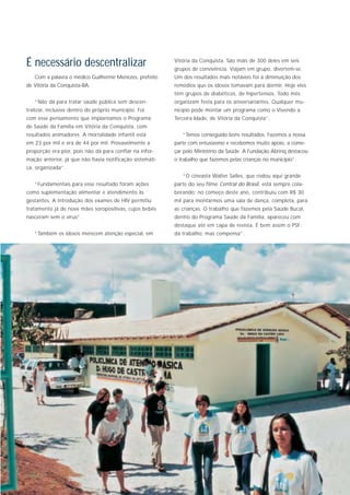 É necessário descentralizar                               Vitória da Conquista. São mais de 300 deles em seis
                                                          grupos de convivência. Viajam em grupo, divertem-se.
   Com a palavra o médico Guilherme Menezes, prefeito     Um dos resultados mais notáveis foi a diminuição dos
de Vitória da Conquista-BA:                               remédios que os idosos tomavam para dormir. Hoje eles
                                                          têm grupos de diabéticos, de hipertensos. Todo mês
   “Não dá para tratar saúde pública sem descen-          organizam festa para os aniversariantes. Qualquer mu-
tralizar, inclusive dentro do próprio município. Foi      nicípio pode montar um programa como o Vivendo a
com esse pensamento que implantamos o Programa            Terceira Idade, de Vitória da Conquista”.
de Saúde da Família em Vitória da Conquista, com
resultados animadores. A mortalidade infantil está           “Temos conseguido bons resultados. Fazemos a nossa
em 23 por mil e era de 44 por mil. Provavelmente a        parte com entusiasmo e recebemos muito apoio, a come-
proporção era pior, pois não dá para confiar na infor-    çar pelo Ministério da Saúde. A Fundação Abrinq destacou
mação anterior, já que não havia notificação sistemáti-   o trabalho que fazemos pelas crianças no município”.
ca, organizada”.
                                                             “O cineasta Walter Salles, que rodou aqui grande
   “Fundamentais para esse resultado foram ações          parte do seu filme Central do Brasil, está sempre cola-
como suplementação alimentar e atendimento às             borando; no começo deste ano, contribuiu com R$ 30
gestantes. A introdução dos exames de HIV permitiu        mil para montarmos uma sala de dança, completa, para
tratamento já de nove mães soropositivas, cujos bebês     as crianças. O trabalho que fazemos pela Saúde Bucal,
nasceram sem o vírus”.                                    dentro do Programa Saúde da Família, apareceu com
                                                          destaque até em capa de revista. É bem assim o PSF:
   “Também os idosos merecem atenção especial, em         dá trabalho, mas compensa”.
 