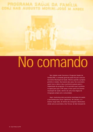 No comando
                            Nas cidades onde funciona o Programa Saúde da
                         Família (PSF), o comando geral das ações fica por conta do
                         Secretário Municipal de Saúde. Mesmo quando o próprio
                         prefeito é médico. Na maioria dos casos, foi o secretário
                         quem teve a idéia e deu os primeiros passos para a
                         implantação do programa. É no secretário que o prefeito
                         se apóia para que o PSF passe a fazer parte do sistema
                         municipal de saúde, dentro de uma nova lógica de
                         integração ampla com a comunidade.


                            Aqui, mostramos dois secretários municipais de saúde:
                         o pernambucano Oscar Capistrano, de Caruaru, e o
                         baiano Jorge Solla, de Vitória da Conquista. Mostramos
                         ainda uma ex-secretária, Ana Tereza, de São Gonçalo-RJ.




42 Guia Prático do PSF
 