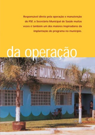 Responsável direto pela operação e manutenção
   do PSF, o Secretário Municipal de Saúde muitas
  vezes é também um dos maiores inspiradores da
         implantação do programa no município.




da operação
 