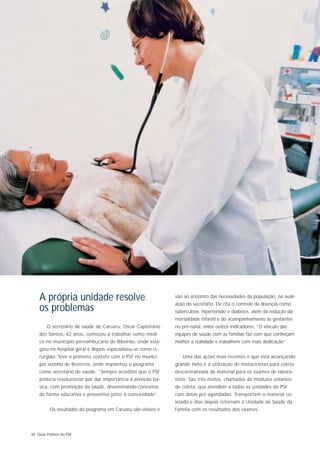 A própria unidade resolve                                   vão ao encontro das necessidades da população, na avali-
                                                                ação do secretário. Ele cita o controle de doenças como
    os problemas                                                tuberculose, hipertensão e diabetes, além da redução da
                                                                mortalidade infantil e do acompanhamento às gestantes
        O secretário de saúde de Caruaru, Oscar Capistrano      no pré-natal, entre outros indicadores: “O vínculo das
    dos Santos, 42 anos, começou a trabalhar como médi-         equipes de saúde com as famílias faz com que conheçam
    co no município pernambucano de Ribeirão, onde esta-        melhor a realidade e trabalhem com mais dedicação”.
    giou no hospital geral e depois especializou-se como ci-
    rurgião. Teve o primeiro contato com o PSF no municí-          Uma das ações mais recentes e que está alcançando
    pio vizinho de Bezerros, onde implantou o programa          grande êxito é a utilização de motocicletas para coleta
    como secretário de saúde: “Sempre acreditei que o PSF       descentralizada de material para os exames de labora-
    poderia revolucionar por dar importância à atenção bá-      tório. São três motos, chamadas de módulos volantes
    sica, com promoção da saúde, disseminando conceitos         de coleta, que atendem a todas as unidades do PSF
    de forma educativa e preventiva junto à comunidade”.        com datas pré-agendadas. Transportam o material co-
                                                                letado e dias depois retornam à Unidade de Saúde da
          Os resultados do programa em Caruaru são visíveis e   Família com os resultados dos exames.




44 Guia Prático do PSF
 
