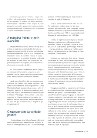 Com essa solução, Caruaru ampliou a relação entre        de Saúde em Vitória da Conquista. Ela é secretária
a USF e a rede local de saúde. Observação do secretário     municipal de Saúde de Alagoinhas.
Oscar Capistrano: “O paciente não precisa sair de seu
trabalho para ir à cidade fazer exame. A equipe de saúde         Solla se formou em medicina em 1984, na UFBA.
passa a ter informações que permitem resolver os proble-    Fez residência em medicina social, nos dois anos
mas na própria unidade. Só mesmo os casos excepcionais      seguintes. Tem mestrado em saúde comunitária, também
é que são encaminhados ao hospital”.                        na UFBA. Pertencente aos quadros do Instituto de Saúde
                                                            Coletiva, da UFBA, desde 1987, foi assessor da Secretaria
                                                            Municipal de Saúde de Salvador, em 1997-1998.

A máquina federal é mais                                         Cuidou de vigilância epidemiológica no Hospital
avançada                                                    São Jorge. Atuou também no Departamento de
                                                            Assistência à Saúde, da Secretaria Estadual de Saúde.
   A médica Ana Tereza da Silva Pereira Camargo, ex-se-     Deu aula de saúde pública, epidemiologia, medicina
cretária de Saúde do município de São Gonçalo, na           e nutrição, coordenou residência de medicina social.
Grande Rio, formou-se no Rio de Janeiro, com mestrado       Exerceu a direção executiva do Pólo Estadual de Capa-
no Instituto de Medicina Social da UERJ. Fez carreira em    citação em Saúde a Família.
importantes setores da Secretaria Estadual de Saúde,
no Rio de Janeiro, e no Ministério da Saúde, em Brasília.      Com toda essa experiência, Solla afirma: “O suces-
Em dezembro de 2000 iniciou, em São Gonçalo, sua            so da Saúde da Família em Vitória da Conquista vem
primeira experiência municipalista, encerrada com seu       da vontade política do prefeito e sua equipe. São altos
afastamento em setembro de 2001.                            os níveis de competência e comprometimento. Também
                                                            é alto o nível de investimento em saúde pública. O
   Ana Tereza comenta: “no Ministério, há um computa-       Centro de Processamento de Dados (CPD) municipal
dor para cada dois funcionários, enquanto na esfera         dá suporte total. O trabalho de saúde bucal é feito em
municipal é preciso mandar consertar máquina de datilo-     sintonia com a com administração. A Secretaria de
grafia. A máquina federal é muito mais avançada”.           Obras entrou firme na reforma do Hospital Esaú Matos.
                                                            A manutenção da frota do PSF é garantida pela admi-
     Ainda assim, ficou fascinada com o que começou         nistração. A Secretaria de finanças também trabalha
a fazer em São Gonçalo. Uma grande vantagem é que,          muito próxima, afinada”.
como secretária da Saúde, também gerenciava o Fundo
Municipal de Saúde (que controla as verbas e antes ti-         O elogio de Jorge Solla ao engajamento da Prefeitura
nha gestor separado). A realidade do município, cons-       é retribuído pelo prefeito, o também médico Guilherme
tatou Ana Tereza, é bem diferente da visão que se tem       Menezes, que aponta a Secretaria da Saúde e o PSF
à distância: “Não dá para dizer que toda a culpa é do       como fatores decisivos para a integração de toda a admi-
município. Há falta de quadros nos municípios, por          nistração municipal. A integração, aliás, é um dos pontos
exemplo. Não há corpo técnico. As contratações mui-         que Jorge Solla destaca na Saúde da Família: “A atenção
tas vezes têm que ser improvisadas, à margem do que         às gestantes garantiu o acesso aos exames que permitiram
a legislação prevê”.                                        a constatação de nove casos de mulheres que tinham o
                                                            vírus da AIDS, eram soropositivas, mas com os devidos
                                                            cuidados os bebês nasceram sem o vírus. Tudo é assim,

O sucesso vem da vontade                                    na Saúde da Família. Nenhum caso é cuidado de maneira
                                                            isolada. Todos os integrantes das Equipes de Saúde da
política                                                    Família são conscientes da importância de dar assistên-
                                                            cia a todas as pessoas de cada casa, a todas as casas de
     O médico baiano Jorge Solla, de Salvador, 40 anos, é   cada rua, num processo que beneficia a comunidade
casado com a enfermeira Marília Fontoura, professora da     toda e que articula outros setores da administração, para
Escola de Enfermagem da UFBA. Ele é secretário municipal    melhorar a saúde da população”.



                                                                                                      Guia Prático do PSF 45
 