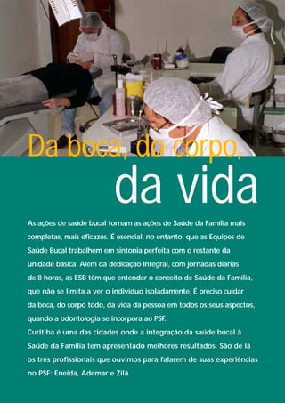 Da boca, do corpo,
                          da vida
As ações de saúde bucal tornam as ações de Saúde da Família mais
completas, mais eficazes. É esencial, no entanto, que as Equipes de
Saúde Bucal trabalhem em sintonia perfeita com o restante da
unidade básica. Além da dedicação integral, com jornadas diárias
de 8 horas, as ESB têm que entender o conceito de Saúde da Família,
que não se limita a ver o indivíduo isoladamente. É preciso cuidar
da boca, do corpo todo, da vida da pessoa em todos os seus aspectos,
quando a odontologia se incorpora ao PSF.
Curitiba é uma das cidades onde a integração da saúde bucal à
Saúde da Família tem apresentado melhores resultados. São de lá
os três profissionais que ouvimos para falarem de suas experiências
no PSF: Eneida, Ademar e Zilá.
 