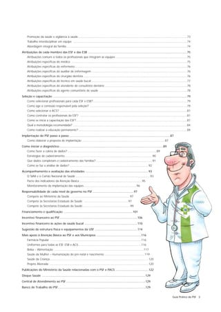 Promoção da saúde e vigilância à saúde....................................................................................................................................73
     Trabalho interdisciplinar em equipe ..........................................................................................................................................74
     Abordagem integral da família ..................................................................................................................................................74
Atribuições de cada membro das ESF e das ESB ........................................................................................................................75
     Atribuições comuns a todos os profissionais que integram as equipes ......................................................................................75
     Atribuições específicas do médico ............................................................................................................................................75
     Atribuições específicas do enfermeiro........................................................................................................................................76
     Atribuições específicas do auxiliar de enfermagem ....................................................................................................................76
     Atribuições específicas do cirurgião dentista..............................................................................................................................76
     Atribuições específicas do técnico em saúde bucal ....................................................................................................................77
     Atribuições específicas do atendente de consultório dentário ....................................................................................................78
     Atribuições específicas do agente comunitário de saúde ..........................................................................................................78
Seleção e capacitação ..................................................................................................................................................................79
     Como selecionar profissionais para cada ESF e ESB?..................................................................................................................79
     Como age a comissão responsável pela seleção? ......................................................................................................................79
     Como selecionar o ACS? ..........................................................................................................................................................81
     Como contratar os profissionais da ESF? ..................................................................................................................................81
     Como se inicia a capacitação das ESF? ......................................................................................................................................81
     Qual a metodologia recomendada? ..........................................................................................................................................84
     Como realizar a educação permanente?....................................................................................................................................84
Implantação do PSF passo a passo ..........................................................................................................................87
     Como elaborar a proposta de implantação ....................................................................................................87
Como iniciar o diagnóstico..............................................................................................................................89
     Como fazer a coleta de dados? ............................................................................................................89
     Estratégias de cadastramento ..........................................................................................................90
     Que dados completam o cadastramento das famílias? ....................................................................91
     Como se faz a análise de dados?................................................................................................92
Acompanhamento e avaliação das atividades ............................................................................93
     O SIAB e o Cartão Nacional de Saúde ..........................................................................................93
     Pacto dos indicadores da Atenção Básica ............................................................................95
     Monitoramento da implantação das equipes................................................................96
Responsabilidade de cada nível de governo no PSF ..................................................97
     Compete ao Ministério da Saúde ........................................................................97
     Compete às Secretarias Estaduais de Saúde ......................................................97
     Compete às Secretarias Estaduais da Saúde..........................................................99
Financiamento e qualificação ....................................................................................101
Incentivo financeiro ao PSF ..............................................................................................106
Incentivo financeiro às ações de saúde bucal ................................................................110
Sugestão de estrutura física e equipamentos da USF ....................................................114
Mais apoio à Atenção Básica ao PSF e aos Municípios ......................................................116
     Farmácia Popular ..............................................................................................................116
     Uniformes para todas as ESF, ESB e ACS ............................................................................116
     Bolsa – Alimentação ............................................................................................................117
     Saúde da Mulher – Humanização do pré-natal e nascimento ................................................119
     Saúde da Criança........................................................................................................................120
     Projeto Alvorada ........................................................................................................................120
Publicações do Ministério da Saúde relacionadas com o PSF e PACS ........................................122
Disque Saúde .............................................................................................................................129
Central de Atendimento ao PSF ................................................................................................129
Banco de Trabalho do PSF..........................................................................................................129


                                                                                                                                                                      Guia Prático do PSF 3
 