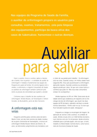 Nas equipes do Programa de Saúde da Família,
  o auxiliar de enfermagem prepara os usuários para
  consultas, exames, tratamentos, zela pela limpeza
  dos equipamentos, participa da busca ativa dos
  casos de tuberculose, hanseníase e outras doenças.




                                                     Auxiliar
                         para salvar
        Fazer o curativo, trocar o curativo, aplicar a injeção,   o relato de sua paixão pelo trabalho: “A enfermagem
   dar o banho, tirar os pontos — a atividade do auxiliar de      está nas veias. Quando criança, em minha cidade natal
   enfermagem é múltipla e fundamental nas equipes do             (Jaguarão-RS), meus pais já praticavam a enfermagem,
   Programa de saúde da Família. Em estreita ligação com o        aplicando injeções, fazendo curativos ou atendendo
   médico, a enfermeira e o Agente Comunitário de Saúde,          alguém picado por cobra. Só que sem a base teórica e
   os auxiliares de enfermagem também conhecem pelo               científica que pude ter. Mas essa visão comunitária
   nome as pessoas da comunidade que ajudam a atender.            sempre me acompanhou”.


        Contamos aqui o trabalho de dois auxiliares de               Amália ingressou no PSF em 1996. Gosta tanto da ati-
   enfermagem: Amália Rosane, de Florianópolis e Veliton          vidade externa que estabeleceu um esquema com as três
   Geraldo, de Brumadinho, perto de Belo Horizonte.               colegas da área de enfermagem, que atuam nas duas
                                                                  equipes de PSF do bairro, cabendo a ela fazer os atendi-
                                                                  mentos domiciliares: “Prefiro estar na rua. Se tiver que

   A enfermagem está nas                                          ficar trancada no posto de saúde, enlouqueço”.

   veias                                                             Enquanto as colegas se encarregam da triagem, da
                                                                  aplicação de vacinas e dos curativos, na unidade de
        Enquanto caminha pelas estreitas vielas do bairro         saúde, Amélia circula entre as 3.500 famílias do bairro,
   Monte Cristo, um dos mais carentes da cidade, localiza-        num total de cerca de 16 mil pessoas. Ainda encontra
   do na parte continental de Florianópolis, a técnica em         vitalidade para a jornada dupla, uma vez que, à noite,
   enfermagem Amália Rosane Oliveira da Silveira, 35              trabalha na Maternidade Carmela Dutra, como funcio-
   anos, vai alternando cumprimentos aos moradores com            nária da Secretaria Estadual de Saúde.


48 Guia Prático do PSF
 
