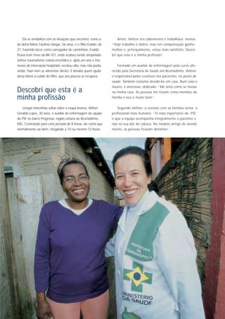 Ela se sensibiliza com as situações que encontra, como a      Antes, Veliton era cabeleireiro e trabalhava menos:
de dona Maria Cardoso Vargas, 56 anos, e o filho Evaldo, de   “Hoje trabalho o dobro, mas em compensação ganho
27. Fazendo bicos como carregador de caminhões, Evaldo        melhor e, principalmente, estou mais satisfeito. Desco-
ficava num trevo da BR-101, onde acabou sendo atropelado.     bri que esta é a minha profissão”.
Sofreu traumatismo crânio-encefálico e, após um ano e três
meses de internação hospitalar, recebeu alta, mas não podia      Formado em auxiliar de enfermagem pelo curso ofe-
andar, falar nem se alimentar direito. É Amália quem ajuda    recido pela Secretaria de Saúde em Brumadinho, Veliton
dona Maria a cuidar do filho, que aos poucos se recupera.     é responsável pelos curativos nos pacientes, no posto de
                                                              saúde. Também costuma atendê-los em casa. Num caso e
                                                              noutro, é atencioso, dedicado: “Me sinto como se tivesse
Descobri que esta é a                                         na minha casa. As pessoas me tratam como membro da
minha profissão                                               família e isso é muito bom”.


   Longas trancinhas soltas sobre a roupa branca, Veliton        Segundo Veliton, o contato com as famílias torna o
Geraldo Lopes, 30 anos, é auxiliar de enfermagem da equipe    profissional mais humano: “O mais importante do PSF
do PSF no bairro Progresso, região urbana de Brumadinho-      é que a equipe acompanha integralmente o paciente e
MG. Contratado para uma jornada de 8 horas, ele conta que     não só sua dor de cabeça. No modelo antigo de atendi-
normalmente vai além, chegando a 10 ou mesmo 12 horas.        mento, as pessoas ficavam distantes”.
 