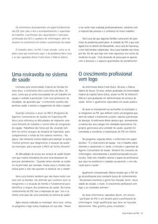 Os enfermeiros desempenham um papel fundamental           a me sentir mais realizada profissionalmente, satisfeita com
nas ESF, pois cabe a eles o acompanhamento e supervisão      a resposta das pessoas e a confiança no nosso trabalho”.
do trabalho, a promoção das capacitações e educação
continuada dos ACS e auxiliares de enfermagem, além de           Vera Lúcia diz que algumas famílias a procuram até para
atuarem na assistência com ênfase na promoção da saúde.      tratar de problemas particulares. A unidade do PSF a que está
                                                             ligada fica no distrito de Massabielle, zona rural de Esperança,
   O trabalho deles, no PSF, é mais variado, como se vê      e tem 560 famílias cadastradas. Vera Lúcia trabalha oito horas
pelos casos que mostramos aqui: o da paraibana Vera Lúcia    por dia. Ela diz que hoje tem mais esperança nos rumos da
e os das capixabas Arlete Frank Dutra e Márcia Valéria.      medicina no país: “Está deixando de preocupar-se apenas
                                                             com a doenças e o aspecto quantitativo do atendimento”.




Uma reviravolta no sistema                                   O crescimento profissional
de saúde                                                     vem logo
   Formada pela Universidade Federal da Paraíba há               As enfermeiras Arlete Frank Dutra, 38 anos, e Márcia
nove anos, a enfermeira Vera Lúcia Diniz da Silva, 34        Valéria de Souza, 32 anos, ambas graduadas na Universidade
anos, conta que já sentia necessidade de um trabalho em      Federal do Espírito Santo (Ufes), atuam no PSF de Vitória-ES.
equipe e voltado à prevenção. Com seus professores de        Márcia é pós-graduada em administração de serviços de
faculdade, ela aprendeu que “o enfermeiro sozinho não        saúde. Arlete é igualmente especialista em saúde pública.
promove saúde, é preciso o engajamento de toda a equipe”.
                                                                 As duas se entusiasmam ao aconselhar os municípios a
   Quando começou a atuar no PACS (Programa de               se integrarem ao PSF, que definem como um programa que,
Agentes Comunitários de Saúde) em Esperança-PB,              além de realizar o tratamento curativo, valoriza a prevenção
Vera Lúcia enfrentou as dificuldades de implantar uma        de doenças. A enfermeira Arlete destaca que, normalmente,
nova filosofia de trabalho e sentia falta de integração      a maioria dos seus colegas tem atividades burocráticas. Ela
da equipe. Trabalhava dez horas por dia, atuando tam-        própria gerenciava uma unidade de saúde, quando foi
bém no centro cirúrgico do Hospital de Esperança, para       convidada a coordenar a implantação do PSF em Vitória.
complementar a renda de três salários mínimos: “Na
época, não tínhamos muitos dados para planejar as ações.         No programa, segundo Arlete, o enfermeiro tem papel
Tivemos primeiro que diagnosticar a situação da saúde        decisivo: “É a mola-mestra da equipe. Faz o trabalho admi-
no município, para executar o PACS de forma eficiente”.      nistrativo e assistencial e é, ainda, o instrutor e supervisor do
                                                             Agente Comunitário de Saúde. Também faz consultas de
   As dificuldades de acesso aos serviços de saúde faziam    enfermagem, sistematizando a assistência baseada nos pro-
com que muitos moradores da zona rural deixassem de          tocolos. Todo este trabalho valoriza o papel do profissional,
procurar atendimento: “Quando íamos atender as mulhe-        que atua na assistência e cuidados ao paciente, e em edu-
res no pré-natal, por exemplo, muitas vezes o médico não     cação para a saúde”.
estava junto e elas não queriam se deslocar até a cidade”.
                                                                 Igualmente entusiasmada, Márcia ressalva que o PSF exi-
   Vera Lúcia lembra também que não havia muito con-         ge do profissional uma constante busca de conhecimentos:
tato com as famílias. Ela defende que conhecer bem os        “No primeiro momento a gente fica chocada. Sente neces-
integrantes e a situação da família é fundamental para       sidade de estudar, e muito. O crescimento profissional vem
identificar a origem dos problemas de saúde. Ao tomar        logo e os resultados animam”.
conhecimento do PSF, teve a impressão de que “era o ca-
minho certo para dar uma reviravolta no sistema de saúde”.       As duas enfermeiras capixabas dizem, em síntese:
                                                             “participar do PSF é um desafio para o profissional de
   Após seleção realizada no município, Vera Lúcia entrou    enfermagem. Exige qualificação que deve ser buscada
no programa e logo notou mudanças em sua vida: “Passei       diariamente. Mas gratifica pelos resultados”.

                                                                                                            Guia Prático do PSF 51
 