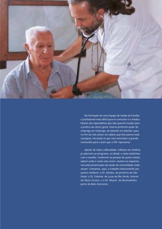 Na formação de uma Equipe de Saúde da Família,
o profissional mais difícil para se contratar é o médico.
Muitos são especialistas que não querem mudar para
a prática da clínica geral. Outros preferem pular de
emprego em emprego, de plantão em plantão, para
no fim do mês somar um salário que lhes parece mais
vantajoso. Há ainda os que não entendem a grande
reviravolta para o bem que o PSF representa.


   Apesar de toda a dificuldade, milhares de médicos
já aderiram ao programa, no Brasil, e estão satisfeitos
com a escolha. Conhecem as pessoas de quem tratam,
sabem onde e como elas vivem, sentem-se responsá-
veis pela preservação da saúde da comunidade onde
atuam. Contamos, aqui, o trabalho desenvolvido por
quatro médicos: o Dr. Alcides, da periferia de São
Paulo; o Dr. Colemar, de Lucas do Rio Verde, interior
do Mato Grosso; e o Dr. Moacir, de Brumadinho,
perto de Belo Horizonte.
 