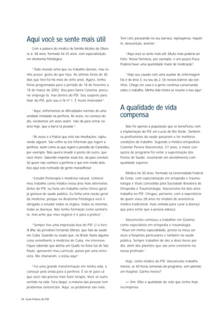 Aqui você se sente mais útil                                  Tem rato passeando no seu barraco, leptospirose, hepati-
                                                                  te, desnutrição, anemia”.
        Com a palavra do médico de família Alcides de Olivei-
    ra Jr, 48 anos, formado há 25 anos, com especialização           “Aqui você se sente mais útil. Muito mais poderia ser
    em Anatomia Patológica:                                       feito. Nossa farmácia, por exemplo, é um pouco fraca.
                                                                  Poderia haver uma quantidade maior de medicação”.
        “Todo mundo acha que eu trabalho demais, mas te-
    nho prazer, gosto do que faço. As últimas férias de 30           “Hoje sou casado com uma auxiliar de enfermagem.
    dias que tirei foi há mais de vinte anos. Agora, tenho        Ela é da área 3, eu sou da 2. Os nossos bairros são vizi-
    férias programadas para o período de 18 de fevereiro a        nhos. Chego em casa e a gente continua conversando
    18 de março de 2002. Vou para Santa Catarina, procu-          sobre o trabalho. Minha vida inteira se resume a isso aqui”.
    rar emprego lá, mas dentro do PSF. Sou suspeito para
    falar do PSF, pois sou o fã nº 1. É muito motivador”.


        “Aqui, enfrentamos as dificuldades normais de uma
                                                                  A qualidade de vida
    unidade instalada na periferia. Às vezes, no começo do        compensa
    dia, recebemos um aviso assim: ‘não dá para entrar na
    área hoje, que a barra tá pesada’”.                              Não foi apenas a população que se beneficiou com
                                                                  a implantação do PSF em Lucas do Rio Verde. Também
        “Às vezes é a Polícia que está nas imediações, captu-     os profissionais da saúde passaram a ter melhores
    rando alguém. São enfim as leis informais que regem a         condições de trabalho. Segundo o médico-ortopedista
    periferia, assim como as que regem o presídio do Carandiru,   Colemar Pereira Vasconcelos, 57 anos, a maior con-
    por exemplo. Não queira invadir o ponto do outro, que         quista do programa foi evitar a superlotação dos
    você morre. Sabendo respeitar essas leis, dá para conviver.   Postos de Saúde, resultando em atendimento com
    Só quem não conhece a periferia é que tem medo dela.          qualidade superior.
    Isso aqui está recheado de gente maravilhosa”.
                                                                     Médico há 30 anos, formado na Universidade Federal
        “Estudei fitoterapia e medicina natural, comecei          de Goiás, com especialização em ortopedia e trauma-
    meu trabalho como médico nessa área mais alternativa.         tologia e título concedido pela Sociedade Brasileira de
    Antes do PSF, eu fazia um trabalho como clínico geral,        Ortopedia e Traumotologia, Vasconcelos há dois anos
    já gostava de saúde pública. Eu tinha uma noção geral         trabalha no PSF. Chegou, portanto, com a experiência
    da medicina, porque na Anatomia Patológica você é             de quem viveu 28 anos no modelo de assistência
    obrigado a estudar todos os órgãos, todos os sistemas,        médica tradicional, mais voltada para curar a doença
    todas as doenças. Não tenho formação como sanitaris-          que para evitar que a pessoa adoeça.
    ta, mas acho que meu negócio é ir para a prática”.
                                                                     Vasconcelos começou a trabalhar em Goiânia,
        “Sempre tive uma impressão boa do PSF. Li o livro         como especialista em ortopedia e traumologia:
    A Ilha, do jornalista Fernando Morais, que fala da saúde      “Atuei em minha especialidade, prestei os meus ser-
    em Cuba. Quando eu soube que, no Brasil, havia alguma         viços a hospitais particulares e também na saúde
    coisa semelhante à medicina de Cuba, me interessei.           pública. Sempre trabalhei de dez a doze horas por
    Fiquei sabendo que abriria um Qualis na Zona Sul de São       dia, além dos plantões que são uma constante na
    Paulo, apresentei meu currículo, passei por uma entre-        nossa profissão”.
    vista. Me chamaram, e estou aqui”.
                                                                     Hoje, como médico do PSF, Vasconcelos trabalha
        “Foi uma grande transformação em minha vida, a            menos: as 40 horas semanais do programa, sem plantão
    começar pela vinda para a periferia. É só vir para cá         em hospital. Ganha menos?
    que você não precisa mais fazer terapia. Você vê outro
    sentido na vida. Fora daqui, a maioria das pessoas tem           — Sim. Mas a qualidade de vida que tenho hoje
    problemas existenciais. Aqui, os problemas são reais.         recompensa.


54 Guia Prático do PSF
 