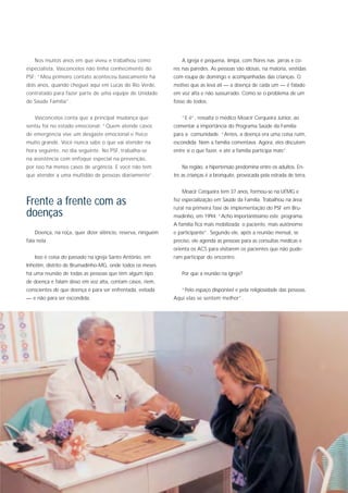 Nos muitos anos em que viveu e trabalhou como               A igreja é pequena, limpa, com flores nas jarras e co-
especialista, Vasconcelos não tinha conhecimento do         res nas paredes. As pessoas são idosas, na maioria, vestidas
PSF: “Meu primeiro contato aconteceu basicamente há         com roupa de domingo e acompanhadas das crianças. O
dois anos, quando cheguei aqui em Lucas do Rio Verde,       motivo que as leva ali — a doença de cada um — é falado
contratado para fazer parte de uma equipe de Unidade        em voz alta e não sussurrado. Como se o problema de um
de Saúde Família”.                                          fosse de todos.


   Vasconcelos conta que a principal mudança que               “E é”, ressalta o médico Moacir Cerqueira Júnior, ao
sentiu foi no estado emocional: “Quem atende casos          comentar a importância do Programa Saúde da Família
de emergência vive um desgaste emocional e físico           para a comunidade. “Antes, a doença era uma coisa ruim,
muito grande. Você nunca sabe o que vai atender na          escondida. Nem a família comentava. Agora, eles discutem
hora seguinte, no dia seguinte. No PSF, trabalha-se         entre si o que fazer, e até a família participa mais”.
na assistência com enfoque especial na prevenção,
por isso há menos casos de urgência. E você não tem            Na região, a hipertensão predomina entre os adultos. En-
que atender a uma multidão de pessoas diariamente”.         tre as crianças é a bronquite, provocada pela estrada de terra.


                                                               Moacir Cerqueira tem 37 anos, formou-se na UFMG e

Frente a frente com as                                      fez especialização em Saúde da Família. Trabalhou na área
                                                            rural na primeira fase de implementação do PSF em Bru-
doenças                                                     madinho, em 1994: “Acho importantíssimo este programa.
                                                            A família fica mais mobilizada; o paciente, mais autônomo
   Doença, na roça, quer dizer silêncio, reserva, ninguém   e participante”. Segundo ele, após a reunião mensal, se
fala nela.                                                  preciso, ele agenda as pessoas para as consultas médicas e
                                                            orienta os ACS para visitarem os pacientes que não pude-
   Isso é coisa do passado na igreja Santo Antônio, em      ram participar do encontro.
Inhotim, distrito de Brumadinho-MG, onde todos os meses
há uma reunião de todas as pessoas que têm algum tipo          Por que a reunião na igreja?
de doença e falam disso em voz alta, contam casos, riem,
conscientes de que doença é para ser enfrentada, evitada       “Pelo espaço disponível e pela religiosidade das pessoas.
— e não para ser escondida.                                 Aqui elas se sentem melhor”.
 