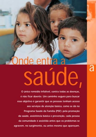 Onde entra a
                                                           a
       saúde,
     O único remédio infalível, contra todas as doenças,

     é não ficar doente. Um caminho seguro para buscar

  esse objetivo é garantir que as pessoas tenham acesso

          aos serviços de atenção básica, como se dá no

       Programa Saúde da Família (PSF): pela promoção

   da saúde, assistência básica e prevenção, cada pessoa

   da comunidade é assistida antes que os problemas se

agravem, no surgimento, ou antes mesmo que apareçam.
 