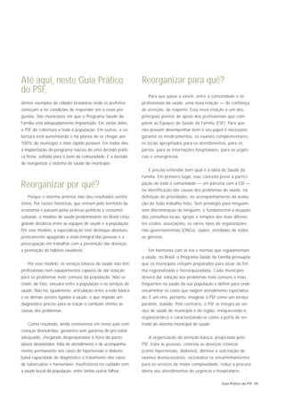 Até aqui, neste Guia Prático                                   Reorganizar para quê?
do PSF,
                                                                  Para que passe a existir, entre a comunidade e os
demos exemplos de cidades brasileiras onde os prefeitos        profissionais da saúde, uma nova relação — de confiança,
começam a ter condições de responder sim a essas per-          de atenção, de respeito. Essa nova relação é um dos
guntas. São municípios em que o Programa Saúde da              principais pontos de apoio dos profissionais que com-
Família está adequadamente implantado. Em vários deles,        põem as Equipes de Saúde da Família (ESF). Para que
o PSF dá cobertura a toda a população. Em outros, a co-        eles possam desempenhar bem o seu papel é necessário
bertura está aumentando e há planos de se chegar aos           garantir os medicamentos, os exames complementares,
100% do município o mais rápido possível. Em todos eles,       os locais apropriados para os atendimentos, para os
a implantação do programa nasceu de uma decisão políti-        partos, para as internações hospitalares, para as urgên-
ca firme, voltada para o bem da comunidade. É a decisão        cias e emergências.
de reorganizar o sistema de saúde do município.
                                                                  É preciso entender bem qual é a idéia de Saúde da
                                                               Família. Em primeiro lugar, esse conceito prevê a partici-

Reorganizar por quê?                                           pação de toda a comunidade — em parceria com a ESF —
                                                               na identificação das causas dos problemas de saúde, na
   Porque o sistema anterior não deu resultados satisfa-       definição de prioridades, no acompanhamento da avalia-
tórios. Por razões históricas, que entram pelo território da   ção de todo trabalho feito. Sem privilégio para ninguém,
economia e passam pelas práticas políticas e costumes          sem discriminação de ninguém, é fundamental a atuação
culturais, o modelo de saúde predominante no Brasil criou      dos conselhos locais, igrejas e templos dos mais diferen-
grande distância entre as equipes de saúde e a população.      tes credos, associações, os vários tipos de organizações
Por esse modelo, a especialização teve destaque absoluto,      não-governamentais (ONGs), clubes, entidades de todos
praticamente apagando a visão integral das pessoas e a         os gêneros.
preocupação em trabalhar com a prevenção das doenças,
a promoção de hábitos saudáveis.                                  Em harmonia com as leis e normas que regulamentam
                                                               a saúde, no Brasil, o Programa Saúde da Família pressupõe
   Por esse modelo, os serviços básicos de saúde não têm       que os municípios estejam preparados para atuar de for-
profissionais nem equipamentos capazes de dar solução          ma regionalizada e hierarquizadada. Cada município
para os problemas mais comuns da população. Não se             deverá dar solução aos problemas mais comuns e mais
criam, de fato, vínculos entre a população e os serviços de    freqüentes na saúde da sua população e definir para onde
saúde. Não há, igualmente, articulação entre a rede básica     encaminhar os casos que exigem atendimento especializa-
e os demais setores ligados à saúde, o que impede um           do. É um erro, portanto, imaginar o PSF como um serviço
diagnóstico preciso para se traçar o combate efetivo às        paralelo, isolado. Pelo contrário, o PSF se integra ao ser-
causas dos problemas.                                          viço de saúde do município e da região, enriquecendo-o,
                                                               organizando-o e caracterizando-se como a porta de en-
   Como resultado, ainda convivemos em nosso país com          trada do sistema municipal de saúde.
crianças desnutridas; gestantes sem garantia de pré-natal
adequado, chegando despreparadas à hora do parto;                 A organização da atenção básica, propiciada pelo
idosos desasistidos; falta de atendimento e de acompanha-      PSF, trata as pessoas, controla as doenças crônicas
mento permanente aos casos de hipertensão e diabete;           (como hipertensão, diabetes), diminui a solicitação de
baixa capacidade de diagnóstico e tratamento dos casos         exames desnecessários, racionaliza os encaminhamentos
de tuberculose e hanseníase; insuficiência no cuidado com      para os serviços de maior complexidade, reduz a procura
a saúde bucal da população, entre tantas outras falhas.        direta aos atendimentos de urgência e hospitalares.

                                                                                                           Guia Prático do PSF 59
 