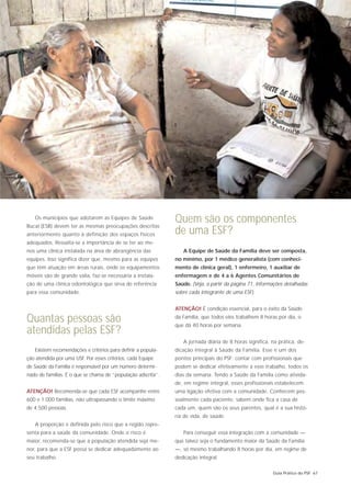 Os municípios que adotarem as Equipes de Saúde
Bucal (ESB) devem ter as mesmas preocupações descritas
                                                              Quem são os componentes
anteriormente quanto à definição dos espaços físicos          de uma ESF?
adequados. Ressalta-se a importância de se ter ao me-
nos uma clínica instalada na área de abrangência das             A Equipe de Saúde da Família deve ser composta,
equipes. Isso significa dizer que, mesmo para as equipes      no mínimo, por 1 médico generalista (com conheci-
que têm atuação em áreas rurais, onde os equipamentos         mento de clínica geral), 1 enfermeiro, 1 auxiliar de
móveis são de grande valia, faz-se necessária a instala-      enfermagem e de 4 a 6 Agentes Comunitários de
ção de uma clínica odontológica que sirva de referência       Saúde. (Veja, a partir da página 71, informações detalhadas
para essa comunidade.                                         sobre cada integrante de uma ESF).


                                                              ATENÇÃO! É condição essencial, para o êxito da Saúde

Quantas pessoas são                                           da Família, que todos eles trabalhem 8 horas por dia, o
                                                              que dá 40 horas por semana.
atendidas pelas ESF?
                                                                 A jornada diária de 8 horas significa, na prática, de-
   Existem recomendações e critérios para definir a popula-   dicação integral à Saúde da Família. Esse é um dos
ção atendida por uma USF. Por esses critérios, cada Equipe    pontos principais do PSF: contar com profissionais que
de Saúde da Família é responsável por um número determi-      podem se dedicar efetivamente a esse trabalho, todos os
nado de famílias. É o que se chama de “população adscrita”.   dias da semana. Tendo a Saúde da Família como ativida-
                                                              de, em regime integral, esses profissionais estabelecem
ATENÇÃO! Recomenda-se que cada ESF acompanhe entre            uma ligação efetiva com a comunidade. Conhecem pes-
600 e 1.000 famílias, não ultrapassando o limite máximo       soalmente cada paciente, sabem onde fica a casa de
de 4.500 pessoas.                                             cada um, quem são os seus parentes, qual é a sua histó-
                                                              ria de vida, de saúde.
   A proporção é definida pelo risco que a região repre-
senta para a saúde da comunidade. Onde o risco é                 Para conseguir essa integração com a comunidade —
maior, recomenda-se que a população atendida seja me-         que talvez seja o fundamento maior da Saúde da Família
nor, para que a ESF possa se dedicar adequadamente ao         —, só mesmo trabalhando 8 horas por dia, em regime de
seu trabalho.                                                 dedicação integral.

                                                                                                         Guia Prático do PSF 67
 