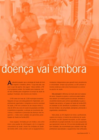 doença vai embora
 A     sabedoria popular, que a estratégia da Saúde da Famí-
       lia respeita e considera, afirma: “o que não arde, não
 cura; o que não aperta, não segura”. Nesse sentido, o PSF
                                                                instalações indispensáveis para garantir bom atendimento
                                                                à comunidade. Sempre que possível, as USF utilizam o
                                                                mesmo endereço onde antes funcionavam os centros
 é um programa ardido. Dá trabalho para implantar, mas          ou postos de saúde.
 de fato contribui para reorganizar os serviços de saúde de
 qualquer município, dos menores aos maiores.                      Mas atenção! A diferença vai muito além da mudança
                                                                de nome. Enquanto os postos e centros de saúde tradicio-
    O PSF existe em mais de 3.200 municípios brasileiros.       nais adotam um modelo passivo de atenção, limitados a
 Naqueles em que está adequadamente implantado, com             encaminhar doentes para centros especializados ou para o
 profissionais capacitados e integrado ao sistema municipal     hospital mais próximo, as Equipes de Saúde da Família (ESF),
 de saúde, o PSF tem condições de dar solução efetiva a         em atividade na USF, identificam os problemas e necessida-
 mais de 85% dos casos de saúde da população atendida.          des das famílias e da comunidade, planejando, priorizando e
 A assistência na gravidez, a atenção ao crescimento das        organizando o atendimento.
 crianças, o tratamento e prevenção das doenças mais fre-
 qüentes — todos esses cuidados são garantidos pelas               Mais ainda, as ESF dispõem de meios e profissionais
 Equipes de Saúde da Família (ESF).                             capazes de resolver a maioria dos problemas de saúde
                                                                ali mesmo, na USF. Quando necessário, as ESF realizam
    Essas equipes, formadas por um médico, uma enfer-           atendimento no próprio domicílio. Só os casos excepcionais,
 meira, uma auxiliar de enfermagem e de 4 a 6 agentes           que representam menos de 15% do total atendido pelas USF
 comunitários de saúde, atuam nas Unidades de Saúde             bem instaladas, são encaminhados para unidades onde haja
 da Família (USF), onde contam com os equipamentos e            profissionais especializados e equipamentos mais sofisticados.

                                                                                                             Guia Prático do PSF 5
 