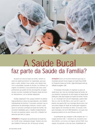 A Saúde Bucal
   faz parte da Saúde da Família?
        Do ponto de vista da Saúde da Família, também as          ATENÇÃO! Existe um incentivo financeiro para que os
    ações de saúde bucal devem ser organizadas, para que          municípios possam incluir Equipes de Saúde Bucal (ESB)
    passe a existir, também nesse campo, uma relação nova         no Programa Saúde da Família. (Veja informação mais de-
    com a comunidade, baseada na atenção, na confiança, no        talhada na página 106).
    respeito. Os dentistas e seus assistentes são vistos como
    profissionais que podem de fato desempenhar um papel             O município interessado em organizar as ações de
    decisivo nos bons resultados do Programa Saúde da Famí-       saúde bucal, por meio da estratégia Saúde da Família, de-
    lia. Naturalmente, com as devidas adaptações.                 verá obedecer à proporção de uma Equipe de Saúde Bucal
                                                                  (ESB) para cada duas Equipes de Saúde da Família. Portan-
        Devidas adaptações? Sim, porque também na odonto-         to, se o município tem seis ESF implantadas, poderá habi-
    logia predomina a cultura da especialização e do trabalho     litar-se a criar três ESB. Mas se tem sete ESF e quer im-
    individualizado do dentista. É necessário, portanto, que os   plantar uma quarta ESB, esse município deverá antes criar
    profissionais da odontologia conheçam, aceitem e prati-       uma oitava Equipe de Saúde da Família (pela regulamen-
    quem os conceitos e princípios da Saúde da Família e de-      tação vigente até novembro de 2001). A exceção é feita
    senvolvam habilidades para o trabalho multiprofissional.      para municípios com até 6.900 habitantes, nos quais essa
    Só assim eles poderão realizar, numa USF, o trabalho fun-     proporção poderá ser de uma ESB para uma ESF.
    damental que deles se espera.
                                                                     Os profissionais que compõem a ESB completa são 1 ci-
    ATENÇÃO! A integração dos profissionais da Saúde Bu-          rurgião-dentista (CD), 1 atendente de consultório den-
    cal, na USF, inclui a dedicação integral. Também eles têm     tário (ACD) e um técnico em higiene dental (THD). Essa
    que trabalhar 8 horas por dia, 40 horas por semana.           equipe corresponde a uma das duas modalidades de


68 Guia Prático do PSF
 