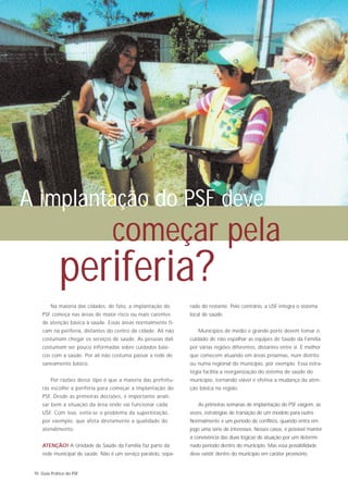 A implantação do PSF deve
                                   começar pela
             periferia?
         Na maioria das cidades, de fato, a implantação do       rado do restante. Pelo contrário, a USF integra o sistema
     PSF começa nas áreas de maior risco ou mais carentes        local de saúde.
     de atenção básica à saúde. Essas áreas normalmente fi-
     cam na periferia, distantes do centro da cidade. Ali não       Municípios de médio e grande porte devem tomar o
     costumam chegar os serviços de saúde. As pessoas dali       cuidado de não espalhar as equipes de Saúde da Família
     costumam ser pouco informadas sobre cuidados bási-          por várias regiões diferentes, distantes entre si. É melhor
     cos com a saúde. Por ali não costuma passar a rede de       que comecem atuando em áreas próximas, num distrito
     saneamento básico.                                          ou numa regional do município, por exemplo. Essa estra-
                                                                 tégia facilita a reorganização do sistema de saúde do
         Por razões desse tipo é que a maioria das prefeitu-     município, tornando viável e efetiva a mudança da aten-
     ras escolhe a periferia para começar a implantação do       ção básica na região.
     PSF. Desde as primeiras decisões, é importante anali-
     sar bem a situação da área onde vai funcionar cada             As primeiras semanas de implantação do PSF exigem, às
     USF. Com isso, evita-se o problema da superlotação,         vezes, estratégias de transição de um modelo para outro.
     por exemplo, que afeta diretamente a qualidade do           Normalmente é um período de conflitos, quando entra em
     atendimento.                                                jogo uma série de interesses. Nesses casos, é possível manter
                                                                 a convivência das duas lógicas de atuação por um determi-
     ATENÇÃO! A Unidade de Saúde da Família faz parte da         nado período dentro do município. Mas essa possibilidade
     rede municipal de saúde. Não é um serviço paralelo, sepa-   deve existir dentro do município em caráter provisório.


 70 Guia Prático do PSF
 