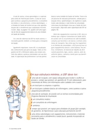 A sala de vacina, a mesa ginecológica e o espéculo    básicos numa Unidade de Saúde da Família. Trata-se de
   para coleta de material para exame, a caixa de sutura      um processo de educação permanente, voltado para a
   para curativos e pequenos procedimentos, o consultório     atuação clínica, epidemiológica e de vigilância à saúde,
   do médico e o da enfermeira, a clínica odontológica —      tendo cada indivíduo e cada família da comunidade
   a Unidade de Saúde da Família tem que estar aparelha-      como bases da abordagem nova que a Saúde da Famí-
   da para dar o atendimento que a população necessita        lia pressupõe. (Veja mais sobre capacitação das ESF na
   receber. (Veja, na página 114, quadro com uma suges-       página 79).
   tão de lista de equipamentos básicos de uma Unidade
   de Saúde da Família).                                         Além dos equipamentos essenciais à USF, deve-se
                                                              lembrar que o Agente Comunitário de Saúde (ACS),
        Se a área de cobertura da USF for muito extensa, é    de acordo com as circunstâncias de cada localidade,
   necessário garantir, também, os meios para o transporte    costuma usar bicicletas e até barcos e animais como
   da equipe.                                                 meios de transporte. Nas visitas que faz regularmen-
                                                              te às famílias da comunidade, o ACS precisa levar al-
        Igualmente importante, numa USF, é a atualização      guns equipamentos básicos, como balança, fita mé-
   dos conhecimentos por parte da equipe. Todos os inte-      trica, termômetro. O material de trabalho do ACS
   grantes de ESF e ESB devem adotar uma revisão cons-        contém prancheta, lápis, caneta, caderno, além do
   tante dos saberes e práticas relacionados com sua ativi-   uniforme (jaleco, camiseta e boné) para sua identifi-
   dade. A capacitação dos profissionais é um dos pontos      cação na comunidade.




                                 Em sua estrutura mínima, a USF deve ter:
                                2 uma sala de recepção, com espaço adequado para receber e acolher as
                                  pessoas e, sempre que possível, um aparelho de TV com videocassete, para
                                  transmissão de filmes com informações sobre cuidados com a saúde;
                                 2 um local para os arquivos e registros;
                                 2 um local para cuidados básicos de enfermagem, como curativos e outros
                                   pequenos procedimentos;
                               2 uma sala de vacinação, de acordo com as normas recomendadas pelo
                                   Programa Nacional de Imunização;
                                  2 um consultório médico;
                                  2 um consultório de enfermagem;
                                  2 sanitários;
                                2 sempre que possível, um espaço para atividades de grupo (por exemplo,
                                   de gestantes, de hipertensos) e para educação permanente da ESF;
                                2 uma clínica odontológica com equipamentos, instrumentais e materiais
                                   necessários para o atendimento a saúde bucal, quando incorporado ao
                                   Saúde da Família.




72 Guia Prático do PSF
 