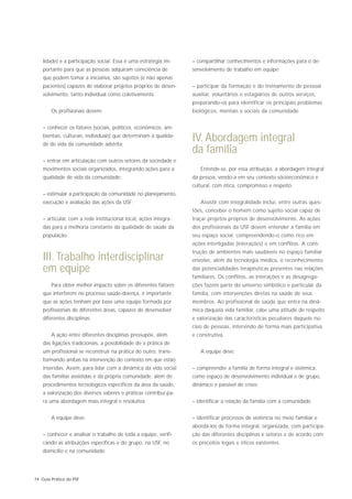 lidade) e a participação social. Essa é uma estratégia im-    – compartilhar conhecimentos e informações para o de-
    portante para que as pessoas adquiram consciência de          senvolvimento de trabalho em equipe;
    que podem tomar a iniciativa, são sujeitos (e não apenas
    pacientes) capazes de elaborar projetos próprios de desen-    – participar da formação e do treinamento de pessoal
    volvimento, tanto individual como coletivamente.              auxiliar, voluntários e estagiários de outros serviços,
                                                                  preparando-os para identificar os principais problemas
        Os profisionais devem:                                    biológicos, mentais e sociais da comunidade.


    – conhecer os fatores (sociais, políticos, econômicos, am-
    bientais, culturais, individuais) que determinam a qualida-
    de de vida da comunidade adstrita;
                                                                  IV. Abordagem integral
                                                                  da família
    – entrar em articulação com outros setores da sociedade e
    movimentos sociais organizados, integrando ações para a          Entende-se, por essa atribuição, a abordagem integral
    qualidade de vida da comunidade;                              da pessoa, vendo-a em seu contexto sócioeconômico e
                                                                  cultural, com ética, compromisso e respeito.
    – estimular a participação da comunidade no planejamento,
    execução e avaliação das ações da USF;                           Assistir com integralidade inclui, entre outras ques-
                                                                  tões, conceber o homem como sujeito social capaz de
    – articular, com a rede institucional local, ações integra-   traçar projetos próprios de desenvolvimento. As ações
    das para a melhoria constante da qualidade de saúde da        dos profissionais da USF devem entender a família em
    população.                                                    seu espaço social, compreendendo-o como rico em
                                                                  ações interligadas (interações) e em conflitos. A cons-
                                                                  trução de ambientes mais saudáveis no espaço familiar
    III. Trabalho interdisciplinar                                envolve, além da tecnologia médica, o reconhecimento
    em equipe                                                     das potencialidades terapêuticas presentes nas relações
                                                                  familiares. Os conflitos, as interações e as desagrega-
        Para obter melhor impacto sobre os diferentes fatores     ções fazem parte do universo simbólico e particular da
    que interferem no processo saúde-doença, é importante         família, com intervenções diretas na saúde de seus
    que as ações tenham por base uma equipe formada por           membros. Ao profissional de saúde que entra na dinâ-
    profissionais de diferentes áreas, capazes de desenvolver     mica daquela vida familiar, cabe uma atitude de respeito
    diferentes disciplinas.                                       e valorização das características peculiares daquele nú-
                                                                  cleo de pessoas, intervindo de forma mais participativa
        A ação entre diferentes disciplinas pressupõe, além       e construtiva.
    das ligações tradicionais, a possibilidade de a prática de
    um profissional se reconstruir na prática do outro, trans-       A equipe deve:
    formando ambas na intervenção do contexto em que estão
    inseridas. Assim, para lidar com a dinâmica da vida social    – compreender a família de forma integral e sistêmica,
    das famílias assistidas e da própria comunidade, além de      como espaço de desenvolvimento individual e de grupo,
    procedimentos tecnológicos específicos da área da saúde,      dinâmico e passível de crises;
    a valorização dos diversos saberes e práticas contribui pa-
    ra uma abordagem mais integral e resolutiva.                  – identificar a relação da família com a comunidade;


        A equipe deve:                                            – identificar processos de violência no meio familiar e
                                                                  abordá-los de forma integral, organizada, com participa-
    – conhecer e analisar o trabalho de toda a equipe, verifi-    ção das diferentes disciplinas e setores e de acordo com
    cando as atribuições específicas e do grupo, na USF, no       os preceitos legais e éticos existentes.
    domicílio e na comunidade;




74 Guia Prático do PSF
 