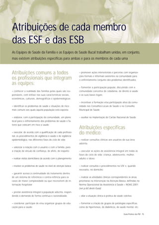 Atribuições de cada membro
das ESF e das ESB
As Equipes de Saúde da Família e as Equipes de Saúde Bucal trabalham unidas, em conjunto,
mas existem atribuições específicas para ambas e para os membros de cada uma


Atribuições comuns a todos                                      – promover ações intersetoriais e parcerias com organiza-
                                                                ções formais e informais existentes na comunidade para
os profissionais que integram                                   o enfrentamento conjunto dos problemas identificados;
as equipes:
                                                                – fomentar a participação popular, discutindo com a
– conhecer a realidade das famílias pelas quais são res-        comunidade conceitos de cidadania, de direito à saúde
ponsáveis, com ênfase nas suas características sociais,         e as suas bases legais;
econômicas, culturais, demográficas e epidemiológicas;
                                                                – incentivar a formação e/ou participação ativa da comu-
– identificar os problemas de saúde e situações de risco        nidade nos Conselhos Locais de Saúde e no Conselho
mais comuns aos quais aquela população está exposta;            Municipal de Saúde;


– elaborar, com a participação da comunidade, um plano          – auxiliar na implantação do Cartão Nacional de Saúde.
local para o enfrentamento dos problemas de saúde e fa-
tores que colocam em risco a saúde;
                                                                Atribuições específicas
– executar, de acordo com a qualificação de cada profissio-
nal, os procedimentos de vigilância à saúde e de vigilância
                                                                do médico:
epidemiológica, nas diferentes fases do ciclo de vida;          – realizar consultas clínicas aos usuários da sua área
                                                                adstrita;
– valorizar a relação com o usuário e com a família, para
a criação de vínculo de confiança, de afeto, de respeito;       – executar as ações de assistência integral em todas as
                                                                fases do ciclo de vida: criança, adolescente, mulher,
– realizar visitas domiciliares de acordo com o planejamento;   adulto e idoso;


– resolver os problemas de saúde no nível de atenção básica;    – realizar consultas e procedimentos na USF e, quando
                                                                necesário, no domicílio;
– garantir acesso à continuidade do tratamento dentro
de um sistema de referência e contra-refência para os           – realizar as atividades clínicas correspondentes às áreas
casos de maior complexidade ou que necessitem de in-            prioritárias na intervenção na Atenção Básica, definidas na
ternação hospitalar;                                            Norma Operacional da Assistência à Saúde – NOAS 2001
                                                                (ver p.60 deste Guia);
– prestar assistência integral à população adscrita, respon-
dendo à demanda de forma contínua e racionalizada;              – aliar a atuação clínica à prática da saúde coletiva;


– coordenar, participar de e/ou organizar grupos de edu-        – fomentar a criação de grupos de patologias específicas,
cação para a saúde;                                             como de hipertensos, de diabéticos, de saúde mental, etc;

                                                                                                             Guia Prático do PSF 75
 