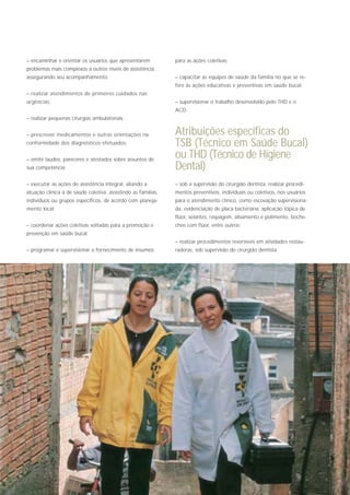 – encaminhar e orientar os usuários que apresentarem           para as ações coletivas;
problemas mais complexos a outros níveis de assistência,
assegurando seu acompanhamento;                                – capacitar as equipes de saúde da família no que se re-
                                                               fere às ações educativas e preventivas em saúde bucal;
– realizar atendimentos de primeiros cuidados nas
urgências;                                                     – supervisionar o trabalho desenvolvido pelo THD e o
                                                               ACD;
– realizar pequenas cirurgias ambulatoriais;


– prescrever medicamentos e outras orientações na              Atribuições específicas do
conformidade dos diagnósticos efetuados;                       TSB (Técnico em Saúde Bucal)
– emitir laudos, pareceres e atestados sobre assuntos de
                                                               ou THD (Técnico de Higiene
sua competência;                                               Dental)
– executar as ações de assistência integral, aliando a         – sob a supervisão do cirurgião dentista, realizar procedi-
atuação clínica à de saúde coletiva, assistindo as famílias,   mentos preventivos, individuais ou coletivos, nos usuários
indivíduos ou grupos específicos, de acordo com planeja-       para o atendimento clínico, como escovação supervisiona-
mento local;                                                   da, evidenciação de placa bacteriana, aplicação tópica de
                                                               flúor, selantes, raspagem, alisamento e polimento, boche-
– coordenar ações coletivas voltadas para a promoção e         chos com flúor, entre outros;
prevenção em saúde bucal;
                                                               – realizar procedimentos reversíveis em atividades restau-
– programar e supervisionar o fornecimento de insumos          radoras, sob supervisão do cirurgião dentista;
 