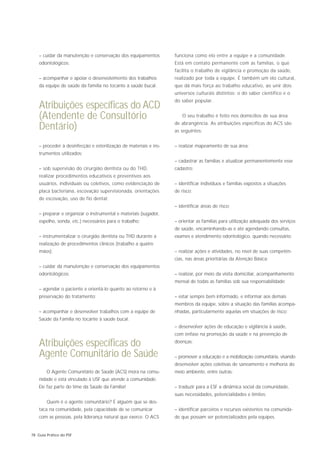 – cuidar da manutenção e conservação dos equipamentos          funciona como elo entre a equipe e a comunidade.
    odontológicos;                                                 Está em contato permanente com as famílias, o que
                                                                   facilita o trabalho de vigilância e promoção da saúde,
    – acompanhar e apoiar o desenvolvimento dos trabalhos          realizado por toda a equipe. É também um elo cultural,
    da equipe de saúde da família no tocante à saúde bucal.        que dá mais força ao trabalho educativo, ao unir dois
                                                                   universos culturais distintos: o do saber científico e o
                                                                   do saber popular.
    Atribuições específicas do ACD
    (Atendente de Consultório                                         O seu trabalho é feito nos domicílios de sua área
                                                                   de abrangência. As atribuições específicas do ACS são
    Dentário)                                                      as seguintes:


    – proceder à desinfecção e esterilização de materiais e ins-   – realizar mapeamento de sua área;
    trumentos utilizados;
                                                                   – cadastrar as famílias e atualizar permanentemente esse
    – sob supervisão do cirurgião dentista ou do THD,              cadastro;
    realizar procedimentos educativos e preventivos aos
    usuários, individuais ou coletivos, como evidenciação de       – identificar indivíduos e famílias expostos a situações
    placa bacteriana, escovação supervisionada, orientações        de risco;
    de escovação, uso de fio dental;
                                                                   – identificar áreas de risco;
    – preparar e organizar o instrumental e materiais (sugador,
    espelho, sonda, etc.) necessários para o trabalho;             – orientar as famílias para utilização adequada dos serviços
                                                                   de saúde, encaminhando-as e até agendando consultas,
    – instrumentalizar o cirurgião dentista ou THD durante a       exames e atendimento odontológico, quando necessário;
    realização de procedimentos clínicos (trabalho a quatro
    mãos);                                                         – realizar ações e atividades, no nível de suas competên-
                                                                   cias, nas áreas prioritárias da Atenção Básica;
    – cuidar da manutenção e conservação dos equipamentos
    odontológicos;                                                 – realizar, por meio da visita domiciliar, acompanhamento
                                                                   mensal de todas as famílias sob sua responsabilidade;
    – agendar o paciente e orientá-lo quanto ao retorno e à
    preservação do tratamento;                                     – estar sempre bem informado, e informar aos demais
                                                                   membros da equipe, sobre a situação das famílias acompa-
    – acompanhar e desenvolver trabalhos com a equipe de           nhadas, particularmente aquelas em situações de risco;
    Saúde da Família no tocante à saúde bucal.
                                                                   – desenvolver ações de educação e vigilância à saúde,
                                                                   com ênfase na promoção da saúde e na prevenção de

    Atribuições específicas do                                     doenças;

    Agente Comunitário de Saúde                                    – promover a educação e a mobilização comunitária, visando
                                                                   desenvolver ações coletivas de saneamento e melhoria do
        O Agente Comunitário de Saúde (ACS) mora na comu-          meio ambiente, entre outras;
    nidade e está vinculado à USF que atende a comunidade.
    Ele faz parte do time da Saúde da Família!                     – traduzir para a ESF a dinâmica social da comunidade,
                                                                   suas necessidades, potencialidades e limites;
        Quem é o agente comunitário? É alguém que se des-
    taca na comunidade, pela capacidade de se comunicar            – identificar parceiros e recursos existentes na comunida-
    com as pessoas, pela liderança natural que exerce. O ACS       de que possam ser potencializados pela equipes.


78 Guia Prático do PSF
 