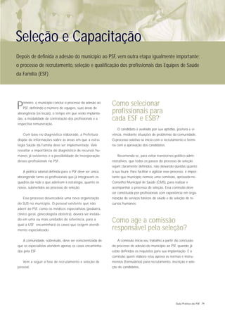 Seleção e Capacitação
Depois de definida a adesão do município ao PSF, vem outra etapa igualmente importante:
o processo de recrutamento, seleção e qualificação dos profissionais das Equipes de Saúde
da Família (ESF)




P  rimeiro, o município conclui o processo da adesão ao
   PSF, definindo o número de equipes, suas áreas de
                                                              Como selecionar
abrangência (os locais), o tempo em que serão implanta-       profissionais para
das, a modalidade de contratação dos profissionais e a        cada ESF e ESB?
respectiva remuneração.
                                                                 O candidato é avaliado por sua aptidão, postura e vi-
   Com base no diagnóstico elaborado, a Prefeitura            vência, mediante situações de problemas da comunidade.
dispõe de informações sobre as áreas em que a estra-          O processo seletivo se inicia com o recrutamento e termi-
tégia Saúde da Família deve ser implementada. Vale            na com a aprovação dos candidatos.
ressaltar a importância do diagnóstico de recursos hu-
manos já existentes e a possibilidade de incorporação            Recomenda-se, para evitar transtornos político-admi-
desses profissionais no PSF.                                  nistrativos, que todos os passos do processo de seleção
                                                              sejam claramente definidos, não deixando dúvidas quanto
   A política salarial definida para o PSF deve ser única,    à sua lisura. Para facilitar e agilizar esse processo, é impor-
abrangendo tanto os profissionais que já integravam os        tante que município nomeie uma comissão, aprovada no
quadros da rede e que aderiram à estratégia, quanto os        Conselho Municipal de Saúde (CMS), para realizar e
novos, submetidos ao processo de seleção.                     acompanhar o processo de seleção. Essa comissão deve
                                                              ser constituída por profissionais com experiência em orga-
   Esse processo desencadeia uma nova organização             nização de serviços básicos de saúde e de seleção de re-
do SUS no município. O pessoal existente que não              cursos humanos.
aderir ao PSF, como os médicos especialistas (pediatra,
clínico geral, ginecologista obstetra), deverá ser instala-
do em uma ou mais unidades de referência, para a
qual a USF encaminhará os casos que exigem atendi-
                                                              Como age a comissão
mento especializado.                                          responsável pela seleção?
   A comunidade, sobretudo, deve ser conscientizada de           A comissão inicia seu trabalho a partir da conclusão
que os especialistas atendem apenas os casos encaminha-       do processo de adesão do município ao PSF, quando já
dos pela ESF.                                                 estão definidos os requisitos para sua implantação. É a
                                                              comissão quem elabora e/ou aprova as normas e instru-
   Vem a seguir a fase de recrutamento e seleção de           mentos (formulários) para recrutamento, inscrição e sele-
pessoal.                                                      ção de candidatos.




                                                                                                             Guia Prático do PSF 79
 